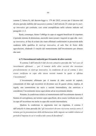 64
comma 2, lettera b), del decreto-legge n. 179 del 2012, ovvero per il decorso del
diverso periodo stabilito dal successivo comma 3 dell’articolo 25 citato per le start-
up innovative già costituite, così come esemplificato nello schema indicato nel
paragrafo 1.1.3.
Resta, comunque, fermo l’obbligo in capo ai soggetti beneficiari di rispettare
il periodo minimo di detenzione, ancorché siano cessati i requisiti in capo alla start-
up innovativa, al fine di evitare che siano effettuati conferimenti in prossimità della
scadenza della qualifica di start-up innovativa, al solo fine di fruire delle
agevolazioni, eludendo il vincolo del mantenimento dell’investimento per almeno
due anni.
6.7.3 Investimenti indiretti per il tramite di altre società
Il comma 2 dell’articolo 6 del decreto attuativo prevede che “nel caso di
investimenti effettuati … per il tramite delle altre società che investono
prevalentemente in start-up innovative, la condizione di cui al comma 1 deve
essere verificata in capo alla stessa società tramite la quale si effettua
l’investimento”.
L’investimento effettuato per il tramite di altre società di capitali,
consentendo di fatto agli investitori di diventare soci di queste ultime, implica, di
regola, una commistione tra socio e società intermediaria, che autorizza a
considerare l’investimento stesso equivalente ad un investimento diretto.
Pertanto, la condizione relativa al mantenimento dell’investimento durante il
biennio di sorveglianza, nei termini sopra specificati, deve essere verificata non solo
in capo all’investitore ma anche in capo alla società intermediaria.
Qualora la condizione in argomento non sia rispettata, il comma 2
dell’articolo 6 citato prevede che “gli investitori devono riceverne notizia entro il
termine per la presentazione della dichiarazione delle imposte sui redditi relativa al
periodo d’imposta in cui si verifica tale causa di decadenza”.
 