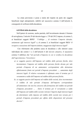65
La citata previsione è posta a tutela del rispetto da parte dei soggetti
beneficiari degli adempimenti, stabiliti nel successivo comma 4 dell’articolo 6,
conseguenti al verificarsi della decadenza.
6.8 Effetti della decadenza
Nell’ipotesi di cessione, anche parziale, dell’investimento durante il biennio
di sorveglianza, l’articolo 29 del decreto-legge n. 179 del 2012 impone, al comma 3,
ai beneficiari soggetti IRPEF “l’obbligo … di restituire l’importo detratto,
unitamente agli interessi legali” e, al comma 5, ai beneficiari soggetti IRES “il
recupero a tassazione dell’importo dedotto, maggiorato degli interessi legali”.
Con riferimento alla predetta causa di decadenza e alle ulteriori cause
individuate dai commi 1 e 2 dell’articolo 6 del decreto attuativo, il successivo
comma 4 stabilisce che “nel periodo d’imposta in cui si verifica la decadenza
dall’agevolazione, l’investitore:
a) se soggetto passivo dell’imposta sul reddito delle persone fisiche, deve
incrementare l’imposta sul reddito delle persone fisiche dovuta per tale
periodo d’imposta di un ammontare corrispondente alla detrazione
effettivamente fruita nei periodi d’imposta precedenti …, aumentata degli
interessi legali. Il relativo versamento è effettuato entro il termine per il
versamento a saldo dell’imposta sul reddito delle persone fisiche;
b) se soggetto passivo dell’imposta sul reddito delle società, deve incrementare
il reddito di tale periodo d’imposta dell’importo corrispondente
all’ammontare che non ha concorso alla formazione del reddito nei periodi
d’imposta precedenti … . Entro il termine per il versamento a saldo
dell’imposta sul reddito delle società è dovuto l’importo degli interessi legali
da determinare sulla imposta sul reddito delle società non versata per i
periodi d’imposta precedenti per effetto delle disposizioni del presente
decreto”.
 