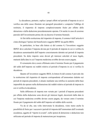 66
La decadenza, pertanto, esplica i propri effetti nel periodo d’imposta in cui si
verifica una delle cause illustrate nei paragrafi precedenti e comporta l’obbligo di
restituire, il risparmio di imposta complessivamente fruito per effetto della
detrazione o della deduzione precedentemente operata. Ciò anche in caso di cessione
parziale dell’investimento prima che sia decorso il termine biennale.
Ai fini della restituzione del risparmio di imposta, il comma 4 dell’articolo 6
citato distingue l’ipotesi del beneficiario soggetto IRPEF da quello IRES.
In particolare, in base alla lettera a) del comma 4, l’investitore soggetto
IRPEF deve calcolare l’imposta dovuta per il periodo di imposta in cui si verifica la
decadenza aumentandola dell’importo concretamente detratto nei periodi di imposta
precedenti. Su detto importo sono dovuti gli interessi calcolati al tasso legale,
maturati dalla data in cui l’imposta medesima avrebbe dovuto essere pagata.
Il versamento deve essere effettuato entro il termine fissato per il pagamento
del saldo dell’imposta sui redditi relativa al periodo d’imposta in cui si verifica la
decadenza.
Quanto all’investitore soggetto IRES, la lettera b) del comma 4 prevede che
la restituzione del risparmio di imposta corrispondente all’ammontare dedotto nei
periodi di imposta precedenti, è attuato mediante una rettifica in aumento della base
imponibile da operare nella dichiarazione dei redditi relativa al periodo di imposta in
cui si verifica la decadenza.
Sulla differenza di imposta non versata per i periodi d’imposta precedenti
per effetto della deduzione sono dovuti gli interessi legali, decorrenti dalla data in
cui l'imposta medesima avrebbe dovuto essere pagata, da versare entro il termine
fissato per il pagamento del saldo dell’imposta sul reddito delle società.
Va da sé che, una volta intervenuta la decadenza, viene meno anche la
possibilità di fruire per i successivi periodi di imposta dell’ammontare dell’eventuale
eccedenza, oggetto di “riporto in avanti”, nelle ipotesi di detrazione o deduzione non
utilizzata nel periodo di imposta di maturazione per incapienza.
 