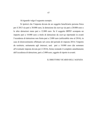 67
Al riguardo valga il seguente esempio.
Si ipotizzi che l’imposta dovuta da un soggetto beneficiario persona fisica
per il 2013 sia pari a 30.000 euro, la detrazione da start-up sia pari a 20.000 euro e
le altre detrazioni siano pari a 12.000 euro. Se il soggetto IRPEF scomputa un
importo pari a 18.000 euro a titolo di detrazione da start-up riportando in avanti
l’eccedenza di detrazione non fruita pari a 2.000 euro (utilizzabile sino al 2016), in
caso di disinvestimento effettuato nel corso del periodo di imposta 2014, l’importo
da restituire, unitamente agli interessi, sarà pari a 18.000 euro (da sommare
all’eventuale imposta dovuta per il 2014), fermo restando il completo annullamento
dell’eccedenza di detrazione, pari a 2.000 euro, oggetto di riporto in avanti.
IL DIRETTORE VICARIO DELL’AGENZIA
 
