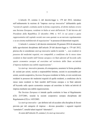 7
L’articolo 25, comma 2, del decreto-legge n. 179 del 2012, introduce
nell’ordinamento la nozione di “impresa start-up innovativa” definendola quale
“società di capitali, costituita anche in forma cooperativa, di diritto italiano ovvero
una Societas Europaea, residente in Italia ai sensi dell'articolo 73 del decreto del
Presidente della Repubblica 22 dicembre 1986, n. 917, le cui azioni o quote
rappresentative del capitale sociale non sono quotate su un mercato regolamentato
o su un sistema multilaterale di negoziazione” in possesso di determinati requisiti.
L’articolo 1, comma 2, del decreto ministeriale 30 gennaio 2014 di attuazione
delle agevolazioni disciplinate dall’articolo 29 del decreto-legge n. 179 del 2012,
precisa che si considerano start-up innovative anche le società “… non residenti in
possesso dei medesimi requisiti, ove compatibili, a condizione che le stesse siano
residenti in Stati membri dell’Unione europea o in Stati aderenti all’Accordo sullo
spazio economico europeo ed esercitino nel territorio dello Stato un’attività
d’impresa mediante una stabile organizzazione”.
Le start-up innovative possono, di conseguenza, assumere la forma giuridica
di: società per azioni, società a responsabilità limitata, società in accomandita per
azioni, società cooperativa, Societas Europaea residente in Italia, ovvero società non
residenti in possesso dei medesimi requisiti di quelle residenti, a condizione che le
stesse siano residenti in Stati membri dell’Unione europea o in Stati aderenti
all’Accordo sullo spazio economico europeo ed esercitino in Italia un’attività di
impresa mediante una stabile organizzazione.
Per Societas Europaea si intende quella costituita in base al Regolamento
(CE) 2157/2001, nonché la società cooperativa europea disciplinata dal
Regolamento (CE) n. 1435/2003.
Le start-up innovative – per definirsi tali ed accedere alla disciplina di favore
prevista per tali categorie di imprese – devono possedere i seguenti requisiti
“cumulativi”, nonché taluni requisiti “alternativi”.
Ai sensi dell’articolo 25, comma 2, le start-up innovative:
 