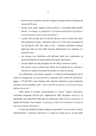 8
− devono essere costituite e devono svolgere la propria attività d’impresa da
non più di 48 mesi;
− devono avere quale oggetto sociale esclusivo o prevalente della propria
attività “lo sviluppo, la produzione e la commercializzazione di prodotti o
servizi innovativi ad alto valore tecnologico”;
− a partire dal secondo anno di attività, devono avere un totale del valore
della produzione annua - dichiarato nella voce A del conto economico di
cui all’articolo 2425 del codice civile - risultante dall'ultimo bilancio
approvato entro sei mesi dalla chiusura dell'esercizio non superiore a 5
milioni di euro;
− non devono aver distribuito utili dall’anno della loro costituzione né
devono distribuirli per tutta la durata del regime agevolativo;
− devono stabilire la sede principale dei loro affari e interessi in Italia;
− non devono essere costituite per effetto di un’operazione di scissione o
fusione né a seguito di cessione di azienda o di ramo di azienda.
Con riferimento a tale ultimo requisito, si evidenzia preliminarmente che le
misure di sostegno alle start-up innovative, contenute nella sezione IX del decreto-
legge n. 179 del 2012, come ribadito nella relazione illustrativa al provvedimento
normativo che le introduce, sono “volte a favorire la nascita e la crescita di nuove
imprese innovative”.
Nella logica di favorire esclusivamente le “nuove” imprese innovative,
l’orizzonte temporale previsto per l’applicazione della disciplina start-up è di
quarantotto mesi decorrenti dalla data di costituzione della start-up innovativa, in
quanto tale termine viene ritenuto “congruo per la fase di avviamento e crescita di
una nuova impresa innovativa”.
In base alla medesima logica tendente ad agevolare l’avvio di nuove attività
imprenditoriali a contenuto innovativo e a creare un volano per la crescita delle
 