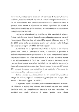9
nuove attività, si ritiene che il riferimento alle operazioni di “fusione”, “scissione
societaria”, “ cessione di azienda o di ramo di azienda”, quali presupposti ostativi ai
fini del riconoscimento dello status di start-up innovativa, debba essere inteso in
generale, come divieto di costituzione di imprese agevolabili per effetto di
un’operazione di riorganizzazione aziendale, ivi compresa quella di conferimento
d’azienda o di ramo d’azienda.
L’operazione di trasformazione (a differenza delle operazioni di scissione,
fusione, conferimento e cessione d’azienda o ramo di essa) non ostacola, invece, il
riconoscimento del regime di cui agli articoli 25 e seguenti del decreto-legge n. 179
del 2012, come anche espressamente chiarito dal Ministero dello Sviluppo
Economico con nota prot. n. 0164029 dell’8 ottobre 2013.
In particolare, con la sopracitata nota, il MiSE, in risposta ad uno specifico
quesito della Camera di Commercio di Rimini, ha riconosciuto la possibilità di
accedere al regime delle start-up innovative ad una società a responsabilità limitata
unipersonale costituita per effetto della cessione di un’azienda individuale, titolare
di una privativa industriale, al fine di non “creare un regime di discriminazione nei
confronti di quei soggetti imprenditori individuali, che pur titolari di una privativa
industriale, non potrebbero avvalersi del disposto normativo previsto dall’articolo
25 e seguenti, in quanto non costituiti in forma societaria, ed in quanto (al
contempo) impediti a trasformarsi in società”.
Il citato Ministero ha, pertanto, ritenuto che nel caso specifico, sussistendo
tutti gli altri requisiti, si potesse concedere al soggetto di accedere al regime della
Sezione IX del decreto-legge n. 179 del 2012.
Si fa presente, inoltre – sulla base della ratio sottesa al requisito in esame –
che operazioni di aggregazione aziendale poste in essere da parte delle start-up
innovative nelle fasi immediatamente successive alla loro costituzione, che
sarebbero state ostative all’acceso al regime, possono essere valutate
 