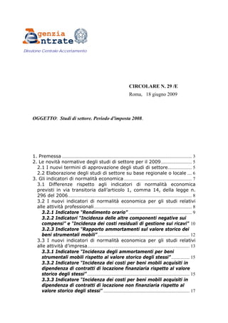 Direzione Centrale Accertamento




                                                                               CIRCOLARE N. 29 /E
                                                                               Roma, 18 giugno 2009



    OGGETTO: Studi di settore. Periodo d'imposta 2008.




    1. Premessa ................................................................................................................. 3
    2. Le novità normative degli studi di settore per il 2009........................... 5
      2.1 I nuovi termini di approvazione degli studi di settore..................... 5
      2.2 Elaborazione degli studi di settore su base regionale o locale .... 6
    3. Gli indicatori di normalità economica ........................................................... 7
      3.1 Differenze rispetto agli indicatori di normalità economica
      previsti in via transitoria dall’articolo 1, comma 14, della legge n.
      296 del 2006............................................................................................................ 8
      3.2 I nuovi indicatori di normalità economica per gli studi relativi
      alle attività professionali ..................................................................................... 8
        3.2.1 Indicatore “Rendimento orario” ....................................................... 9
        3.2.2 Indicatori “Incidenza delle altre componenti negative sui
        compensi” e “Incidenza dei costi residuali di gestione sui ricavi” 10
        3.2.3 Indicatore “Rapporto ammortamenti sul valore storico dei
        beni strumentali mobili” ................................................................................ 12
      3.3 I nuovi indicatori di normalità economica per gli studi relativi
      alle attività d’impresa......................................................................................... 13
        3.3.1 Indicatore “Incidenza degli ammortamenti per beni
        strumentali mobili rispetto al valore storico degli stessi” ................ 15
        3.3.2 Indicatore “Incidenza dei costi per beni mobili acquisiti in
        dipendenza di contratti di locazione finanziaria rispetto al valore
        storico degli stessi” ......................................................................................... 15
        3.3.3 Indicatore “Incidenza dei costi per beni mobili acquisiti in
        dipendenza di contratti di locazione non finanziaria rispetto al
        valore storico degli stessi” ........................................................................... 17
 
