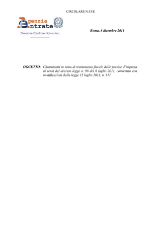 CIRCOLARE N.53/E




                                             Roma, 6 dicembre 2011
Direzione Centrale Normativa
        ______________




 OGGETTO: Chiarimenti in tema di trattamento fiscale delle perdite d’impresa
          ai sensi del decreto legge n. 98 del 6 luglio 2011, convertito con
          modificazioni dalla legge 15 luglio 2011, n. 111
 
