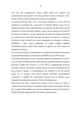 10



uno solo dei comproprietari esplica effetti anche nei confronti del
comproprietario non presente in atti che, pertanto, è tenuto a dichiarare, ai fini
fiscali, il relativo reddito fondiario per la quota a lui imputabile.
A decorrere dall’anno 2011, l’art. 3 del decreto legislativo n. 23 del 2011 ha
introdotto la possibilità per i possessori di immobili abitativi locati ad uso
abitativo (persone fisiche titolari del diritto di proprietà o di altro diritto reale di
godimento di unità immobiliari abitative locate, che non agiscono nell'esercizio
di un'attività di impresa, o di arti e professioni) di optare per l'applicazione della
c.d. cedolare secca sugli affitti. Secondo tale regime di tassazione, il canone di
locazione di detti immobili può essere assoggettato ad un'imposta sostitutiva
dell'IRPEF e delle relative addizionali sul reddito fondiario prodotto
dall'immobile locato, nonché delle imposte di registro e di bollo dovute sul
contratto di locazione.
Ne consegue che anche il comproprietario non indicato nel contratto di locazione
ha la possibilità di optare, in sostituzione dell’IRPEF, per la cedolare secca.
Al di fuori delle ipotesi in cui è consentito applicare direttamente la cedolare
secca in sede di dichiarazione dei redditi relativa al periodo d’imposta nel quale è
prodotto il reddito (cfr. circolare n. 26 del 2011), i comproprietari dovranno
esercitare l’opzione utilizzando i modelli previsti. Se l’altro comproprietario ha
già esercitato l’opzione, il comproprietario non risultante in atti che intende
optare per la cedolare secca dovrà produrre all'Ufficio territorialmente
competente il modello 69, selezionando l'opzione per la cedolare secca,
allegando documentazione attestante il titolo di comproprietario.
Resta fermo che anche il locatore non indicato in atti è tenuto, tra l'altro, a
comunicare preventivamente al conduttore, tramite lettera raccomandata, la scelta
per il regime della cedolare secca con la conseguente rinuncia ad esercitare la
facoltà di chiedere l'aggiornamento del canone a qualsiasi titolo.
 