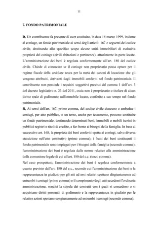 11



7. FONDO PATRIMONIALE


D. Un contribuente fa presente di aver costituito, in data 16 marzo 1999, insieme
al coniuge, un fondo patrimoniale ai sensi degli articoli 167 e seguenti del codice
civile, destinando allo specifico scopo alcune unità immobiliari di esclusiva
proprietà del coniuge (civili abitazioni e pertinenze), attualmente in parte locate.
L’amministrazione dei beni è regolata conformemente all’art. 180 del codice
civile. Chiede di conoscere se il coniuge non proprietario possa optare per il
regime fiscale della cedolare secca per la metà dei canoni di locazione che gli
vengono attribuiti, derivanti dagli immobili conferiti nel fondo patrimoniale. Il
contribuente non possiede i requisiti soggettivi previsti dal comma 1 dell’art. 3
del decreto legislativo n. 23 del 2011, ossia non è proprietario o titolare di alcun
diritto reale di godimento sull'immobile locato, conferito a suo tempo nel fondo
patrimoniale.
R. Ai sensi dell'art. 167, primo comma, del codice civile ciascuno o ambedue i
coniugi, per atto pubblico, o un terzo, anche per testamento, possono costituire
un fondo patrimoniale, destinando determinati beni, immobili o mobili iscritti in
pubblici registri o titoli di credito, a far fronte ai bisogni della famiglia. In base al
successivo art. 168, la proprietà dei beni conferiti spetta ai coniugi, salvo diversa
statuizione nell'atto costitutivo (primo comma); i frutti dei beni costituenti il
fondo patrimoniale sono impiegati per i bisogni della famiglia (secondo comma);
l'amministrazione dei beni è regolata dalle norme relative alla amministrazione
della comunione legale di cui all'art. 180 del c.c. (terzo comma).
Nel caso prospettato, l'amministrazione dei beni è regolata conformemente a
quanto previsto dall'art. 180 del c.c., secondo cui l'amministrazione dei beni e la
rappresentanza in giudizio per gli atti ad essi relativi spettano disgiuntamente ad
entrambi i coniugi (primo comma) e il compimento degli atti eccedenti l'ordinaria
amministrazione, nonché la stipula dei contratti con i quali si concedono o si
acquistano diritti personali di godimento e la rappresentanza in giudizio per le
relative azioni spettano congiuntamente ad entrambi i coniugi (secondo comma).
 