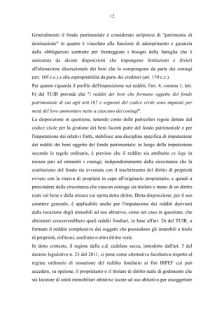 12



Generalmente il fondo patrimoniale è considerato un'ipotesi di "patrimonio di
destinazione" in quanto è vincolato alla funzione di adempimento e garanzia
delle obbligazioni contratte per fronteggiare i bisogni della famiglia che è
assicurata da alcune disposizioni che impongono limitazioni e divieti
all'alienazione discrezionale dei beni che lo compongono da parte dei coniugi
(art. 169 c.c.) e alla espropriabilità da parte dei creditori (art. 170 c.c.).
Per quanto riguarda il profilo dell'imposizione sui redditi, l'art. 4, comma 1, lett.
b) del TUIR prevede che "i redditi dei beni che formano oggetto del fondo
patrimoniale di cui agli artt.167 e seguenti del codice civile sono imputati per
metà del loro ammontare netto a ciascuno dei coniugi".
La disposizione in questione, tenendo conto delle particolari regole dettate dal
codice civile per la gestione dei beni facenti parte del fondo patrimoniale e per
l'imputazione dei relativi frutti, stabilisce una disciplina specifica di imputazione
dei redditi dei beni oggetto del fondo patrimoniale: in luogo della imputazione
secondo le regole ordinarie, è previsto che il reddito sia attribuito ex lege in
misura pari ad entrambi i coniugi, indipendentemente dalla circostanza che la
costituzione del fondo sia avvenuta con il trasferimento del diritto di proprietà
ovvero con la riserva di proprietà in capo all'originario proprietario, e quindi a
prescindere dalla circostanza che ciascun coniuge sia titolare o meno di un diritto
reale sul bene e dalla misura cui spetta detto diritto. Detta disposizione, per il suo
carattere generale, è applicabile anche per l'imputazione dei redditi derivanti
dalla locazione degli immobili ad uso abitativo, come nel caso in questione, che
altrimenti concorrerebbero quali redditi fondiari, in base all'art. 26 del TUIR, a
formare il reddito complessivo dei soggetti che possiedono gli immobili a titolo
di proprietà, enfiteusi, usufrutto o altro diritto reale.
In detto contesto, il regime della c.d. cedolare secca, introdotto dall'art. 3 del
decreto legislativo n. 23 del 2011, si pone come alternativa facoltativa rispetto al
regime ordinario di tassazione del reddito fondiario ai fini IRPEF cui può
accedere, su opzione, il proprietario o il titolare di diritto reale di godimento che
sia locatore di unità immobiliari abitative locate ad uso abitativo per assoggettare
 