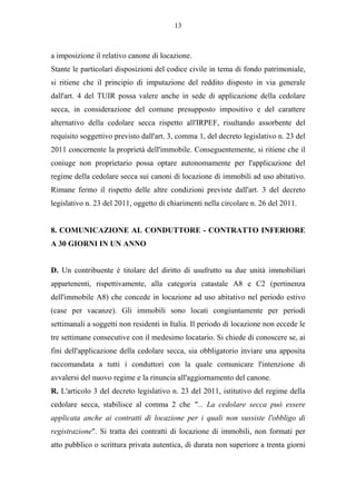 13



a imposizione il relativo canone di locazione.
Stante le particolari disposizioni del codice civile in tema di fondo patrimoniale,
si ritiene che il principio di imputazione del reddito disposto in via generale
dall'art. 4 del TUIR possa valere anche in sede di applicazione della cedolare
secca, in considerazione del comune presupposto impositivo e del carattere
alternativo della cedolare secca rispetto all'IRPEF, risultando assorbente del
requisito soggettivo previsto dall'art. 3, comma 1, del decreto legislativo n. 23 del
2011 concernente la proprietà dell'immobile. Conseguentemente, si ritiene che il
coniuge non proprietario possa optare autonomamente per l'applicazione del
regime della cedolare secca sui canoni di locazione di immobili ad uso abitativo.
Rimane fermo il rispetto delle altre condizioni previste dall'art. 3 del decreto
legislativo n. 23 del 2011, oggetto di chiarimenti nella circolare n. 26 del 2011.


8. COMUNICAZIONE AL CONDUTTORE - CONTRATTO INFERIORE
A 30 GIORNI IN UN ANNO


D. Un contribuente è titolare del diritto di usufrutto su due unità immobiliari
appartenenti, rispettivamente, alla categoria catastale A8 e C2 (pertinenza
dell'immobile A8) che concede in locazione ad uso abitativo nel periodo estivo
(case per vacanze). Gli immobili sono locati congiuntamente per periodi
settimanali a soggetti non residenti in Italia. Il periodo di locazione non eccede le
tre settimane consecutive con il medesimo locatario. Si chiede di conoscere se, ai
fini dell'applicazione della cedolare secca, sia obbligatorio inviare una apposita
raccomandata a tutti i conduttori con la quale comunicare l'intenzione di
avvalersi del nuovo regime e la rinuncia all'aggiornamento del canone.
R. L'articolo 3 del decreto legislativo n. 23 del 2011, istitutivo del regime della
cedolare secca, stabilisce al comma 2 che "... La cedolare secca può essere
applicata anche ai contratti di locazione per i quali non sussiste l'obbligo di
registrazione". Si tratta dei contratti di locazione di immobili, non formati per
atto pubblico o scrittura privata autentica, di durata non superiore a trenta giorni
 