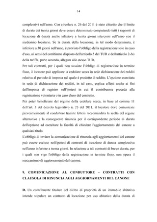 14



complessivi nell'anno. Con circolare n. 26 del 2011 è stato chiarito che il limite
di durata dei trenta giorni deve essere determinato computando tutti i rapporti di
locazione di durata anche inferiore a trenta giorni intercorsi nell'anno con il
medesimo locatario. Se la durata della locazione, in tal modo determinata, è
inferiore a 30 giorni nell'anno, è previsto l'obbligo della registrazione solo in caso
d'uso, ai sensi del combinato disposto dell'articolo 5 del TUR e dell'articolo 2-bis
della tariffa, parte seconda, allegata allo stesso TUR.
Per tali contratti, per i quali non sussiste l'obbligo di registrazione in termine
fisso, il locatore può applicare la cedolare secca in sede dichiarazione dei redditi
relativa al periodo di imposta nel quale è prodotto il reddito. L'opzione esercitata
in sede di dichiarazione dei redditi, in tal caso, esplica effetti anche ai fini
dell'imposta di registro nell'ipotesi in cui il contribuente proceda alla
registrazione volontaria o in caso d'uso del contratto.
Per poter beneficiare del regime della cedolare secca, in base al comma 11
dell’art. 3 del decreto legislativo n. 23 del 2011, il locatore deve comunicare
preventivamente al conduttore tramite lettera raccomandata la scelta del regime
alternativo e la conseguente rinuncia per il corrispondente periodo di durata
dell'opzione ad esercitare la facoltà di chiedere l'aggiornamento del canone a
qualsiasi titolo.
L'obbligo di inviare la comunicazione di rinuncia agli aggiornamenti del canone
può essere escluso nell'ipotesi di contratti di locazione di durata complessiva
nell'anno inferiore a trenta giorni. In relazione a tali contratti di breve durata, per
i quali non vige l'obbligo della registrazione in termine fisso, non opera il
meccanismo di aggiornamento del canone.


9. COMUNICAZIONE AL CONDUTTORE – CONTRATTI CON
CLAUSOLA DI RINUNCIA AGLI AGGIORNAMENTI DEL CANONE


D. Un contribuente titolare del diritto di proprietà di un immobile abitativo
intende stipulare un contratto di locazione per uso abitativo della durata di
 