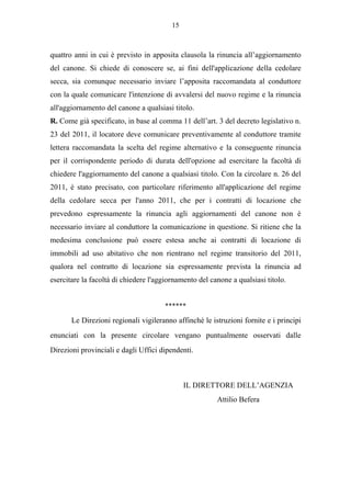 15



quattro anni in cui è previsto in apposita clausola la rinuncia all’aggiornamento
del canone. Si chiede di conoscere se, ai fini dell'applicazione della cedolare
secca, sia comunque necessario inviare l’apposita raccomandata al conduttore
con la quale comunicare l'intenzione di avvalersi del nuovo regime e la rinuncia
all'aggiornamento del canone a qualsiasi titolo.
R. Come già specificato, in base al comma 11 dell’art. 3 del decreto legislativo n.
23 del 2011, il locatore deve comunicare preventivamente al conduttore tramite
lettera raccomandata la scelta del regime alternativo e la conseguente rinuncia
per il corrispondente periodo di durata dell'opzione ad esercitare la facoltà di
chiedere l'aggiornamento del canone a qualsiasi titolo. Con la circolare n. 26 del
2011, è stato precisato, con particolare riferimento all'applicazione del regime
della cedolare secca per l'anno 2011, che per i contratti di locazione che
prevedono espressamente la rinuncia agli aggiornamenti del canone non è
necessario inviare al conduttore la comunicazione in questione. Si ritiene che la
medesima conclusione può essere estesa anche ai contratti di locazione di
immobili ad uso abitativo che non rientrano nel regime transitorio del 2011,
qualora nel contratto di locazione sia espressamente prevista la rinuncia ad
esercitare la facoltà di chiedere l'aggiornamento del canone a qualsiasi titolo.


                                      ******

       Le Direzioni regionali vigileranno affinché le istruzioni fornite e i principi
enunciati con la presente circolare vengano puntualmente osservati dalle
Direzioni provinciali e dagli Uffici dipendenti.



                                              IL DIRETTORE DELL’AGENZIA
                                                        Attilio Befera
 