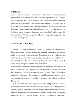3



PREMESSA
Con la presente circolare si forniscono chiarimenti su varie questioni
interpretative poste all’attenzione della scrivente riguardanti la c.d. cedolare
secca. Nel seguito, per TUIR si intende il Testo Unico delle Imposte sui Redditi
approvato con il decreto del Presidente della Repubblica 22 dicembre 1986, n.
917, e per TUR si intende Testo Unico dell'imposta di Registro, approvato con
decreto del Presidente della Repubblica 26 aprile 1986, n. 131. Le circolari e le
risoluzioni citate in questo documento sono consultabili nella banca dati
Documentazione Tributaria accessibile dal sito www.agenziaentrate.gov.it o dal
sito www.finanze.gov.it.


1. REVOCA DELL’OPZIONE


D. Il punto 2.2 del provvedimento del 7 aprile 2011 stabilisce che il locatore ha la
facoltà di revocare l’opzione in ciascuna annualità contrattuale successiva a
quella in cui questa è stata esercitata, demandando a un provvedimento del
Direttore dell’Agenzia delle entrate la definizione delle relative modalità. Nelle
more dell’adozione del provvedimento si chiede di conoscere le modalità di
revoca dell’opzione per la cedolare secca già esercitata.
R. Nelle more dell’adozione del provvedimento di definizione delle modalità di
revoca dell’opzione della cedolare secca precedentemente esercitata, l’Ufficio
può considerare valida la revoca effettuata in carta libera, debitamente
sottoscritta e contenente i dati necessari all’identificazione del contratto e delle
parti, o quella effettuata con il modello 69 utilizzato come schema di richiesta
della revoca.
L’art. 3, comma 11, del decreto legislativo n. 23 del 2011 prevede che l’opzione
per la cedolare secca non ha effetto se di essa il locatore non ha dato preventiva
comunicazione al conduttore. Pur non essendo formalmente prevista alcuna
forma di comunicazione della revoca dell’opzione già esercitata, è comunque
opportuno che il locatore comunichi la revoca esercitata al conduttore,
 