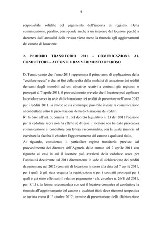4



responsabile   solidale    del   pagamento     dell’imposta    di   registro.   Detta
comunicazione, peraltro, corrisponde anche a un interesse del locatore perché a
decorrere dall’annualità della revoca viene meno la rinuncia agli aggiornamenti
del canone di locazione.


2.   PERIODO        TRANSITORIO           2011    -   COMUNICAZIONE                AL
CONDUTTORE – ACCONTI E RAVVEDIMENTO OPEROSO


D. Tenuto conto che l’anno 2011 rappresenta il primo anno di applicazione della
“cedolare secca” e che, ai fini della scelta della modalità di tassazione dei redditi
derivanti dagli immobili ad uso abitativo relativi a contratti già registrati o
prorogati al 7 aprile 2011, il provvedimento prevede che il locatore può applicare
la cedolare secca in sede di dichiarazione dei redditi da presentare nell’anno 2012
per i redditi 2011, si chiede se sia comunque possibile inviare la comunicazione
al conduttore entro la presentazione della dichiarazione dei redditi.
R. In base all’art. 3, comma 11, del decreto legislativo n. 23 del 2011 l'opzione
per la cedolare secca non ha effetto se di essa il locatore non ha dato preventiva
comunicazione al conduttore con lettera raccomandata, con la quale rinuncia ad
esercitare la facoltà di chiedere l'aggiornamento del canone a qualsiasi titolo.
Al riguardo, considerato il particolare regime transitorio previsto dal
provvedimento del direttore dell’Agenzia delle entrate del 7 aprile 2011 con
riguardo ai casi in cui il locatore può avvalersi della cedolare secca per
l’annualità decorrente dal 2011 direttamente in sede di dichiarazione dei redditi
da presentare nel 2012 (contratti di locazione in corso alla data del 7 aprile 2011,
per i quali è già stata eseguita la registrazione e per i contratti prorogati per i
quali è già stato effettuato il relativo pagamento - cfr. circolare n. 26/E del 2011,
par. 8.1.1), la lettera raccomandata con cui il locatore comunica al conduttore la
rinuncia all’aggiornamento del canone a qualsiasi titolo deve ritenersi tempestiva
se inviata entro il 1° ottobre 2012, termine di presentazione della dichiarazione
 