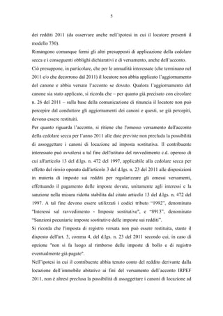 5



dei redditi 2011 (da osservare anche nell’ipotesi in cui il locatore presenti il
modello 730).
Rimangono comunque fermi gli altri presupposti di applicazione della cedolare
secca e i conseguenti obblighi dichiarativi e di versamento, anche dell’acconto.
Ciò presuppone, in particolare, che per le annualità interessate (che terminano nel
2011 e/o che decorrono dal 2011) il locatore non abbia applicato l’aggiornamento
del canone e abbia versato l’acconto se dovuto. Qualora l’aggiornamento del
canone sia stato applicato, si ricorda che – per quanto già precisato con circolare
n. 26 del 2011 – sulla base della comunicazione di rinuncia il locatore non può
percepire dal conduttore gli aggiornamenti dei canoni e questi, se già percepiti,
devono essere restituiti.
Per quanto riguarda l’acconto, si ritiene che l'omesso versamento dell'acconto
della cedolare secca per l’anno 2011 alle date previste non precluda la possibilità
di assoggettare i canoni di locazione ad imposta sostitutiva. Il contribuente
interessato può avvalersi a tal fine dell'istituto del ravvedimento c.d. operoso di
cui all'articolo 13 del d.lgs. n. 472 del 1997, applicabile alla cedolare secca per
effetto del rinvio operato dall'articolo 3 del d.lgs. n. 23 del 2011 alle disposizioni
in materia di imposte sui redditi per regolarizzare gli omessi versamenti,
effettuando il pagamento delle imposte dovute, unitamente agli interessi e la
sanzione nella misura ridotta stabilita dal citato articolo 13 del d.lgs. n. 472 del
1997. A tal fine devono essere utilizzati i codici tributo “1992”, denominato
"Interessi sul ravvedimento - Imposte sostitutive", e “8913”, denominato
“Sanzioni pecuniarie imposte sostitutive delle imposte sui redditi”.
Si ricorda che l'imposta di registro versata non può essere restituita, stante il
disposto dell'art. 3, comma 4, del d.lgs. n. 23 del 2011 secondo cui, in caso di
opzione "non si fa luogo al rimborso delle imposte di bollo e di registro
eventualmente già pagate".
Nell’ipotesi in cui il contribuente abbia tenuto conto del reddito derivante dalla
locazione dell’immobile abitativo ai fini del versamento dell’acconto IRPEF
2011, non è altresì preclusa la possibilità di assoggettare i canoni di locazione ad
 