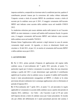 6



imposta sostitutiva, sempreché ne ricorrano tutte le condizioni previste, qualora il
contribuente presenti istanza per la correzione del codice tributo indicando
l’importo versato a titolo di acconto IRPEF da considerare versato a titolo di
acconto per la cedolare secca per il 2011. Il maggior versamento dell’acconto
IRPEF sarà indicato come acconto della cedolare secca nel modello UNICO
2012.
La medesima soluzione può essere adottata anche nelle ipotesi in cui l’acconto
IRPEF sia stato trattenuto e versato nell’ambito dell’assistenza fiscale. In questo
caso, il maggior versamento dell’acconto IRPEF sarà indicato come acconto
della cedolare secca nel modello 730/2012.
Rimane ferma l’applicazione delle sanzioni e degli interessi in caso di carente
versamento degli acconti. Al riguardo, si rinvia ai chiarimenti forniti con
circolare n. 26 del 2011, al par. 8.2, in merito al versamento dell’acconto IRPEF
e della cedolare secca per il 2011.


3. ACCONTO 2012


D. Per il 2011, primo periodo d’imposta di applicazione del regime della
cedolare secca, il provvedimento del 7 aprile 2011 prevede, al punto 7.1,
particolari regole per il relativo versamento in acconto. Dato che una situazione
analoga a quella del 2011 si può determinare ogni qualvolta il contribuente
applichi per la prima volta la cedolare secca, in quanto il reddito dell’immobile
locato è stato precedentemente assoggettato ad IRPEF, si chiede se la citata
previsione del provvedimento trovi comunque applicazione solo in riferimento al
periodo d’imposta 2011.
R. Il Provvedimento del 7 aprile 2011, al punto 7.2, nel prevedere le regole
applicabili al versamento in acconto della cedolare secca a partire dal periodo di
imposta 2012, stabilisce - tra l’altro - che l’acconto è pari al 95 per cento
dell’imposta dovuta a titolo di cedolare secca per l’anno precedente. Si ricorda
che per effetto del differimento di 3 punti percentuali previsto dal comma 2
 