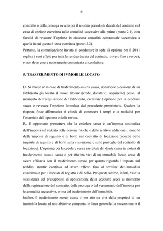 8



contratto o della proroga ovvero per il residuo periodo di durata del contratto nel
caso di opzione esercitata nelle annualità successive alla prima (punto 2.1), con
facoltà di revocare l’opzione in ciascuna annualità contrattuale successiva a
quella in cui questa è stata esercitata (punto 2.2).
Pertanto, la comunicazione inviata al conduttore in sede di opzione per il 2011
esplica i suoi effetti per tutta la residua durata del contratto, ovvero fino a revoca,
e non deve essere nuovamente comunicata al conduttore.


5. TRASFERIMENTO DI IMMOBILE LOCATO


D. Si chiede se in caso di trasferimento mortis causa, donazione o cessione di un
fabbricato già locato il nuovo titolare (erede, donatario, acquirente) possa, al
momento dell’acquisizione del fabbricato, esercitare l’opzione per la cedolare
secca o revocare l’opzione formulata dal precedente proprietario. Qualora la
risposta fosse affermativa si chiede di conoscere i tempi e le modalità per
l’esercizio dell’opzione o della revoca.
R. È opportuno premettere che la cedolare secca è un’imposta sostitutiva
dell’imposta sul reddito delle persone fisiche e delle relative addizionali, nonché
delle imposte di registro e di bollo sul contratto di locazione (nonché delle
imposte di registro e di bollo sulla risoluzione e sulle proroghe del contratto di
locazione). L’opzione per la cedolare secca esercitata dal dante causa in ipotesi di
trasferimento mortis causa o per atto tra vivi di un immobile locato cessa di
avere efficacia con il trasferimento stesso per quanto riguarda l’imposta sul
reddito, mentre continua ad avere effetto fino al termine dell’annualità
contrattuale per l’imposta di registro e di bollo. Per queste ultime, infatti, vale la
sussistenza del presupposto di applicazione della cedolare secca al momento
della registrazione del contratto, della proroga o del versamento dell’imposta per
le annualità successive, prima del trasferimento dell’immobile.
Inoltre, il trasferimento mortis causa o per atto tra vivi della proprietà di un
immobile locato ad uso abitativo comporta, in linea generale, la successione o il
 