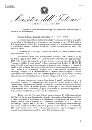 GABINETTO DEL MINISTRO
2
MODULARIO
INTERNO - 54
MOD. 4 UL
Di seguito si forniscono indicazioni applicative riguardanti i principali profili
innovativi del provvedimento.
Chiusura di strade o piazze nei centri urbani (art.1, comma 1, lett.a)
Si richiama in primo luogo l’attenzione sulla previsione di cui all’articolo in epigrafe,
che introduce la facoltà di disporre la chiusura al pubblico, dopo le ore 21,00, delle strade o
delle piazze nei centri urbani, dove si possono creare situazioni di assembramento, fatta salva
la possibilità di accesso, e deflusso, agli esercizi commerciali legittimamente aperti e alle
abitazioni private.
La disposizione si ricollega a misure già presenti nel quadro regolatorio delle
prescrizioni anti-COVID.
In tale ambito, infatti, vanno diacronicamente collocati: i) l’art. 1, comma 2, lett. b),
del decreto-legge 25 marzo 2020, n. 19 (convertito, con modificazioni, dalla legge 22 maggio
2020, n.35) a mente del quale, fra le diverse misure, può essere introdotta quella della
“chiusura al pubblico di strade urbane”; ii) l’art. 1, comma 2, lett. d) ed e), del d.P.C.M. 26
aprile 2020, che ha attribuito temporaneamente al sindaco il potere di disporre la chiusura di
specifiche aree in cui non fosse stato possibile assicurare il distanziamento interpersonale; iii)
l’art.1, comma 9, del decreto-legge 16 maggio 2020, n. 33 (convertito, con modificazioni,
dalla legge 14 luglio 2020, n. 74) che attribuisce al Sindaco il potere di disporre la chiusura
temporanea di specifiche aree pubbliche o aperte al pubblico in cui sia impossibile assicurare
adeguatamente il rispetto della distanza di sicurezza interpersonale di almeno un metro.
La norma in commento consente l’interdizione di specifici ambiti urbani in cui si
determinino fenomeni di addensamento, allo scopo di limitare quelle occasioni di
concentrazione e aggregazione di persone che, come già evidenziato nella circolare di questo
Gabinetto dello scorso 16 ottobre, possono favorire, per la loro naturale dinamicità,
un’attenuazione, anche involontaria, del grado di osservanza sia delle misure riguardanti il
distanziamento interpersonale, sia del divieto di assembramento.
Tenuto conto che l’intervento è diretto a una mitigazione del rischio di contagio da
COVID-19, e che, pertanto, la sua finalità ispiratrice risiede nella tutela della salute pubblica,
il relativo strumento di declinazione è da individuarsi nelle ordinanze del Sindaco, quale
Autorità sanitaria locale, ai sensi dell’art. 32 della legge 23 dicembre 1978, n. 833 e dell’art.
50 del D.Lgs. 18 agosto 2000, n. 267 (TUEL - Testo unico delle leggi sull'ordinamento degli
enti locali), nonché, in qualità di ufficiale di governo, ai sensi dell’art. 54 del medesimo
TUEL in tema di incolumità pubblica e di sicurezza urbana, allo scopo di fronteggiare, in tali
contesti, situazioni potenzialmente lesive anche della sicurezza primaria.
 