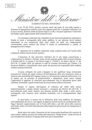 GABINETTO DEL MINISTRO
3
MODULARIO
INTERNO - 54
MOD. 4 UL
L’art. 50 del TUEL, peraltro, soccorre anche dal punto di vista della risposta a
fenomeni di aggregazione notturna, quali sono appunto quelli che si intendono affrontare con
la nuova misura, destinata infatti ad operare dopo le 21,00, e che pure legittimano l’intervento
del Sindaco quale rappresentante della comunità locale.
Va comunque evidenziato che, trattandosi di una misura precipuamente improntata a
finalità di tutela e salvaguardia della salute pubblica, la sua adozione dovrà fondarsi
innanzitutto su una ricognizione degli spazi urbani nei quali, per comportamenti
consuetudinari, possa ritenersi più elevato il rischio di assembramenti e, quindi, di
propagazione del contagio.
E’ opportuno che la suddetta valutazione venga compiuta anche con l’ausilio delle
competenti strutture di prevenzione sanitaria.
L’attuazione di tale intervento richiederà poi la più ampia concertazione e
collaborazione tra Sindaco e Prefetto, anche nel più generale quadro delle funzioni attribuite
ai Prefetti dall’art. 4, comma 9, del decreto legge n. 19/2020 e, da ultimo, dall’art. 11 del
d.P.C.M. 13 ottobre 2020, da esplicare in sede di Comitato Provinciale per l’Ordine e la
Sicurezza Pubblica, eventualmente esteso anche alla presenza dei responsabili delle suddette
strutture sanitarie territoriali.
L’esame collegiale che potrà svilupparsi in tale qualificato luogo istituzionale
consentirà di valutare gli aspetti connessi all’individuazione delle aree interessate, anche in
relazione alla sostenibilità dell’impegno attuativo e all’estensione temporale della misura. Ciò
in quanto, per un principio di proporzionalità e adeguatezza, potrà essere valutata
l’opportunità di applicare le restrizioni provvedimentali solo in determinati giorni della
settimana, limitandole a quelli caratterizzati da un più intenso afflusso di persone.
Sempre in ragione dell’esigenza di contenere gli effetti della misura
proporzionalmente a quanto ritenuto necessario a conseguire gli obiettivi del d.P.C.M., il
provvedimento potrà anche disporre una chiusura parziale delle strade o delle piazze,
restringendo, cioè, l’accesso senza interdirlo totalmente, con il contingentamento degli
ingressi.
In quest’ottica, si precisa che la definizione della forza pubblica, da impiegare
nell’espletamento dei servizi, sarà oggetto di apposita riunione tecnica di coordinamento che i
Sigg.ri Questori organizzeranno con le Forze dell’ordine e gli altri attori della sicurezza
territoriale, anche ai fini dell’individuazione delle aliquote di polizia locale che integreranno il
dispositivo.
Resta inteso che anche l’attuazione di tale misura potrà beneficiare del concorso di
unità militari, laddove presenti nell’ambito dell’operazione “Strade Sicure”, anche all’esito di
una rimodulazione del piano d’impiego delle forze già in disponibilità.
 