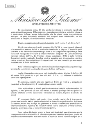 GABINETTO DEL MINISTRO
4
MODULARIO
INTERNO - 54
MOD. 4 UL
In considerazione, infine, del fatto che la disposizione in commento prevede che
venga consentito comunque il libero accesso a esercizi commerciali e ad abitazioni private, e
il conseguente deflusso, appare indispensabile che la misura venga tempestivamente
anticipata, da parte dell’autorità comunale, con adeguati mezzi comunicativi, sia alle
associazioni di categoria, sia alla cittadinanza interessata.
Eventi e competizioni sportive; sport di contatto (art.1, comma 1, lett. d), nn. 1e 2)
Un rilevante elemento di novità introdotto dal d.P.C.M. in esame riguarda gli eventi
e le competizioni sportive. Infatti, ai sensi della disposizione in epigrafe, il novero di quelli
consentiti è ora limitato esclusivamente agli eventi e alle competizioni riguardanti gli sport
individuali e di squadra riconosciuti di interesse nazionale o regionale dal Comitato olimpico
nazionale italiano (CONI), dal Comitato italiano paralimpico (CIP) e dalle rispettive
federazioni sportive nazionali, discipline sportive associate, enti di promozione sportiva,
ovvero organizzati da organismi sportivi internazionali. Non sono consentiti, pertanto, eventi
e competizioni di livello provinciale.
Sono confermate le precedenti disposizioni concernenti la presenza del pubblico agli
eventi e alle competizioni sportive che si tengano al chiuso o all’aperto.
Anche gli sport di contatto, come individuati dal decreto del Ministro dello Sport del
13 ottobre 2020, pubblicato in pari data sulla G.U., S.G. n. 253, subiscono le medesime
limitazioni sopra riportate.
Ne consegue, pertanto, che sono oggetto di divieto gli eventi e le competizioni
riguardanti le discipline sportive di contatto di interesse provinciale.
Sono inoltre vietate le attività sportive di contatto a carattere ludico-amatoriale. Al
riguardo, è bene precisare che con tale dizione si intende qualunque attività sportiva di
contatto effettuata a livello occasionale e spontaneo (ad esempio, le partite di calcetto tra
amici).
E’ opportuno chiarire, onde anche evitare pratiche elusive, che il tesseramento
presso associazioni o società sportive dilettantistiche è condizione per l’esercizio degli sport
di contatto purché esso avvenga nel perimetro di eventi e competizioni riconosciute di
interesse nazionale o regionale dai suddetti Comitati e dalle federazioni sportive nazionali,
discipline sportive associate ed enti di promozione sportiva.
Sono escluse dal divieto, invece, le forme individuali degli sport di contatto, con la
conseguenza che le relative attività di allenamento potranno continuare a svolgersi, purché nel
rispetto del distanziamento e delle altre misure di sicurezza. Solo a titolo di esempio, per il
 