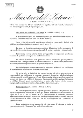 GABINETTO DEL MINISTRO
5
MODULARIO
INTERNO - 54
MOD. 4 UL
calcio, potrà essere svolto il lavoro individuale con la palla; per le arti marziali, l’allenamento
con manichini; per la danza, le figure singole, ecc.
Sale giochi, sale scommesse e sale bingo (art.1, comma 1, lett. d), n. 3)
Il provvedimento opera una restrizione riguardo agli orari di apertura e chiusura di
tali attività, fissandone i rispettivi limiti alle ore 8 e alle ore 21.
Sagre e fiere di comunità; attività convegnistiche e congressuali; riunioni nelle
pubbliche amministrazioni (art.1, comma 1, lett. d), nn. 4 e 5)
Le sagre e le fiere di comunità, contraddistinte dal carattere locale, sono oggetto di
espresso divieto, mentre rimangono consentite quelle di carattere nazionale e internazionale.
Sono inoltre sospese tutte le attività convegnistiche o congressuali, con la sola
eccezione di quelle che si svolgono con modalità a distanza.
Si richiama l’attenzione sulla previsione che ha reintrodotto, per le pubbliche
amministrazioni, l’obbligo di tenere le riunioni con modalità da remoto, salvo che sussistano
motivate ragioni che ne giustifichino lo svolgimento in presenza.
Le riunioni private sono ancora consentite in presenza, sebbene il loro svolgimento
da remoto sia fatto oggetto di una forte raccomandazione.
Si precisa che la distinzione fra riunioni private ed attività convegnistiche e
congressuali, il cui svolgimento in presenza è sospeso, è da ascrivere ad alcuni elementi
estrinseci, quali il possibile carattere ufficiale dei congressi e dei convegni, l’eventuale loro
apertura alla stampa e al pubblico, il fatto stesso che possano tenersi in locali pubblici o aperti
al pubblico. Elementi questi assenti, in tutto o in parte, nelle riunioni private, come, ad
esempio, nelle assemblee societarie, nelle assemblee di condominio, ecc..
Esercizi pubblici (art.1, comma 1, lett. d), nn. 8 e 9)
Un ulteriore profilo innovativo riguarda gli esercizi pubblici. A tal proposito, onde
evitare comportamenti elusivi che si erano già profilati nell’immediatezza dell’entrata in
vigore del d.P.C.M. del 13 ottobre 2020, il provvedimento in commento interviene
opportunamente a stabilire che l’attività degli esercizi pubblici è consentita dalle ore 5 alle ore
24 con consumazione al tavolo, e dalle ore 5 alle ore 18 (e non più alle ore 21) in assenza di
consumo al tavolo.
Resta naturalmente fermo quanto si è già avuto modo di precisare in ordine al
consentito margine di “sforamento” dei suddetti limiti di orario.
 