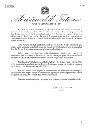 GABINETTO DEL MINISTRO
6
MODULARIO
INTERNO - 54
MOD. 4 UL
Si sottolinea inoltre l’importante novità rappresentata dal numero massimo di 6
commensali per tavolo, specificato dalla previsione in commento. La stessa disposizione, al
fine di agevolare le attività di controllo, introduce l’obbligo per gli esercenti di esporre
all’ingresso del locale un cartello che riporti il numero massimo di persone ammesse
contemporaneamente all’interno del locale stesso, sulla base delle linee guida e dei protocolli
vigenti nel settore.
Altra rilevante novità riguarda la ristorazione con asporto. Mentre tale attività era,
infatti, prima consentita senza limiti orari, essa invece, per effetto della novella, è esercitabile
fino alle 24, con divieto di consumazione sul posto o nelle adiacenze.
Infine, sono stati introdotti nella disposizione relativa agli esercizi di
somministrazione di alimenti e bevande che “restano comunque aperti” anche quelli situati
nelle aree di servizio e rifornimento carburante collocate lungo la rete autostradale.
Si richiama infine l’attenzione sul fatto che l’art. 1 del decreto-legge 7 ottobre 2020,
n.125 contempla la possibilità, per le Regioni, di introdurre misure più restrittive rispetto a
quelle recate, a livello nazionale, dai dd.P.C.M..
Pertanto, qualora talune Regioni, in considerazione dell’andamento epidemiologico,
dovessero adottare proprie ordinanze contenenti un regime più severo, si procederà a fornire
indicazioni specifiche per i Prefetti delle province interessate.
Si ringrazia per l’attenzione e si confida nella consueta collaborazione delle SS.LL.
IL CAPO DI GABINETTO
Frattasi
 