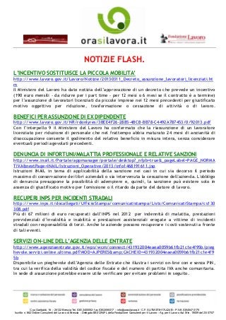 NOTIZIE FLASH.
L’INCENTIVO SOSTITUISCE LA PICCOLA MOBILITA’
http://www.lavoro.gov.it/Lavoro/Notizie/20130311_Decreto_assunzione_lavoratori_licenziati.ht
m
Il Ministero del Lavoro ha dato notizia dell’approvazione di un decreto che prevede un incentivo
(190 euro mensili - da ridurre per i part time - per 12 mesi o 6 mesi se il contratto è a termine)
per l’assunzione di lavoratori licenziati da piccole imprese nei 12 mesi precedenti per giustificato
motivo oggettivo per riduzione, trasformazione o cessazione di attività o di lavoro.

BENEFICI PER ASSUNZIONE DI EX DIPENDENTE
http://www.lavoro.gov.it/NR/rdonlyres/3BEE4F26-2885-4BCB-BB78-C4492A787453/0/92013.pdf
Con l’interpello 9 il Ministero del Lavoro ha confermato che la riassunzione di un lavoratore
licenziato per riduzione di personale che nel frattempo abbia maturato 24 mesi di anzianità di
disoccupazione consente il godimento del relativo beneficio in misura intera, senza considerare
eventuali periodi agevolati precedenti.

DENUNCIA DI INFORTUNI/MALATTIA PROFESSIONALE E RELATIVE SANZIONI
http://www.inail.it/Portale/appmanager/portale/desktop?_nfpb=true&_pageLabel=PAGE_NORMA
TIVA&nextPage=INAIL/Istruzioni_Operative/2013/info1468191611.jsp
Istruzioni INAIL in tema di applicabilità della sanzione nei casi in cui sia decorso il periodo
massimo di conservazione dei libri aziendali o sia intervenuta la cessazione dell'azienda. L'obbligo
di denuncia presuppone la possibilità di adempiere e, quindi, la sanzione può esistere solo in
assenza di giustificato motivo per l'omissione o il ritardo da parte del datore di lavoro.

RECUPERI INPS PER INCIDENTI STRADALI
http://www.inps.it/docallegati/UfficioStampa/comunicatistampa/Lists/ComunicatiStampa/cs130
308.pdf
Più di 67 milioni di euro recuperati dall’INPS nel 2012 per indennità di malattia, prestazioni
previdenziali d’invalidità e inabilità e prestazioni assistenziali erogate a vittime di incidenti
stradali con responsabilità di terzi. Anche le aziende possono recuperare i costi sostenuti a fronte
di tali eventi.

SERVIZI ON-LINE DELL’AGENZIA DELLE ENTRATE
http://www.agenziaentrate.gov.it/wps/wcm/connect/431932004eaea0059b61fb21c1e4f95b/pieg
hevole.servizi.online.ultima.pdf?MOD=AJPERES&amp;CACHEID=431932004eaea0059b61fb21c1e4f9
5b
Disponibile un pieghevole dell’Agenzia delle Entrate che illustra i servizi on-line con e senza PIN,
tra cui la verifica della validità del codice fiscale e del numero di partita IVA anche comunitaria.
In sede di assunzione potrebbe essere utile verificare per evitare problemi in seguito.




              C.so Garibaldi, 16 – 25122 Brescia Tel. 030/2400052- fax 030/2055317 – info@orasilavora.it - C.F. SLITMS73H17L424B – P.IVA 03545470175
Iscritto n. 682 Ordine Consulenti del Lavoro di Brescia - Delegato BS01294FL della Fondazione Consulenti per il Lavoro – Ag. per il Lavoro Aut. Min. 19009 del 23/07/07
 