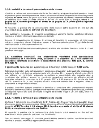3.5.2. Modalità e termine di presentazione delle istanze
L’articolo 4 del decreto interministeriale del 14 febbraio 2014 ha previsto che i lavoratori di cui
al presente punto devono presentare istanza di accesso al beneficio previsto dalla salvaguardia
in parola all’INPS, entro 60 giorni dalla data di pubblicazione del decreto interministeriale del
14 febbraio 2014 nella Gazzetta Ufficiale n. 89 del 16 aprile 2014 e, dunque, entro il 15
giugno 2014, termine prorogato di diritto al 16 giugno 2014, primo giorno seguente
non festivo.
Al riguardo, si precisa che la presentazione delle istanze potrà avvenire on line sul sito
www.inps.it, sia da parte dei patronati che dei cittadini.
Con successivo messaggio di prossima pubblicazione verranno fornite specifiche istruzioni
relative ai prodotti informatici appositamente istituiti.
Avverso il provvedimento di diniego di accesso al beneficio in argomento, gli interessati
potranno presentare istanza di riesame, presso la Sede competente, entro 30 gg. dalla data di
ricevimento del predetto provvedimento.
Per gli scritti INPS Gestione dipendenti pubblici si rinvia alle istruzioni fornite al punto 3.1.2 del
presente messaggio.
3.6. Lavoratori autorizzati alla prosecuzione volontaria della contribuzione
anteriormente al 4 dicembre 2011, ancorché al 6 dicembre 2011 non abbiano un
contributo volontario accreditato o accreditabile alla predetta data (art. 1, comma
194, lett. f)
Il contingente numerico per questa tipologia di lavoratori è stato fissato in 9.000 unità.
Potenziali destinatari della salvaguardia in parola sono i lavoratori autorizzati alla prosecuzione
volontaria della contribuzione anteriormente al 4 dicembre 2011, ancorché al 6 dicembre 2011
non abbiano un contributo volontario accreditato o accreditabile alla predetta data, a
condizione che abbiano almeno un contributo accreditato derivante da effettiva attività
lavorativa nel periodo compreso tra il 1° gennaio 2007 e il 30 novembre 2013 e che alla data
del 30 novembre 2013 non svolgano attività lavorativa riconducibile a rapporto di lavoro
dipendente a tempo indeterminato.
I predetti lavoratori possono accedere al beneficio a condizione che perfezionino i requisiti
anagrafici e contributivi utili a comportare la decorrenza del trattamento pensionistico, secondo
la disciplina vigente alla data di entrata in vigore del decreto legge n. 201 del 2011, entro il 6
gennaio 2015.
3.6.1. Modalità e termine di presentazione delle istanze
L’articolo 4 del decreto interministeriale del 14 febbraio 2014 ha previsto che i lavoratori di cui
al presente punto devono presentare istanza di accesso al beneficio previsto dalla salvaguardia
in parola all’INPS, entro il 15 giugno 2014, termine prorogato di diritto al 16 giugno
2014, primo giorno seguente non festivo.
Al riguardo, si precisa che la presentazione delle istanze potrà avvenire on line sul sito
www.inps.it, sia da parte dei patronati che dei cittadini.
Con successivo messaggio di prossima pubblicazione verranno fornite specifiche istruzioni
relative ai prodotti informatici appositamente istituiti.
 