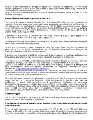 Avverso il provvedimento di diniego di accesso al beneficio in argomento, gli interessati
potranno presentare istanza di riesame, presso la Sede competente, entro 30 gg. dalla data di
ricevimento del predetto provvedimento.
Per gli scritti INPS Gestione dipendenti pubblici si rinvia alle istruzioni fornite al punto 3.1.2 del
presente messaggio.
4. Commissioni competenti istituite presso le DTL
L’articolo 6 del decreto interministeriale del 14 febbraio 2014 dispone che, competenti ad
esaminare le istanze presentate dai soggetti appartenenti alle categorie di cui alle lettere b), c)
e d) del comma 194, dell’articolo 1, della legge n. 147 del 2013, sono le Commissioni istituite
presso le Direzioni territoriali del lavoro di cui ai decreti del Ministro del lavoro e delle politiche
sociali, di concerto con il Ministro dell’economia e delle finanze, del 1° giugno 2012, dell’8
ottobre 2012 e del 22 aprile 2013.
Si richiamano, al riguardo, le istruzioni già fornite con i messaggi n. 13343 del 9 agosto 2012,
n. 4678 del 18 marzo 2013 e n. 12577 del 2 agosto 2013.
La partecipazione alle Commissioni in parola non dà luogo alla corresponsione di compensi,
emolumenti, indennità o rimborsi spese.
Le suddette Commissioni sono composte da due funzionari della Direzione territoriale del
lavoro, di cui uno con funzioni di Presidente, nonché da un funzionario dell’Inps, designato dal
Direttore provinciale della Sede di appartenenza.
Si precisa che, il funzionario dell’Inps componente di Commissione, ove richiesto dal Presidente
della stessa, dovrà fornire ogni informazione risultante dagli archivi dell’Istituto.
Le decisioni di accoglimento emesse dalle predette Commissioni devono essere comunicate con
tempestività all’Inps, anche con modalità telematica e, preferibilmente, a mezzo PEC.
Qualora il lavoratore sia iscritto alla Gestione dipendenti pubblici, le decisioni di accoglimento
delle Commissioni dovranno essere comunicate al seguente indirizzo di posta
elettronica:salvaguardia_gestdippubb-GDP@inps.it
Avverso i provvedimenti delle Commissioni gli interessati possono presentare richiesta di
riesame entro 30 giorni dalla data di ricevimento degli stessi, innanzi alla Direzione territoriale
del lavoro presso cui è stata presentata l’istanza.
Tutto ciò premesso, qualora gli interessati si rivolgano – al fine di conoscere se possano o
meno rientrare tra i potenziali beneficiari della salvaguardia in parola - alle strutture
dell’Istituto, in attesa della comunicazione di accoglimento dell’istanza da parte della
Commissione competente, le stesse dovranno verificare se i lavoratori siano in possesso dei
requisiti per il diritto al trattamento pensionistico in base alle disposizioni previgenti il decreto
legge n. 201 del 2011, ed a porre in apposita evidenza i nominativi in attesa della
comunicazione da parte della Direzione Territoriale del Lavoro competente.
5. Monitoraggio
Con successivo messaggio saranno illustrate le modalità applicative del monitoraggio relativo
alle disposizioni di salvaguardia in argomento.
6. Domande di pensione presentate in anticipo rispetto alla conclusione delle attività
di monitoraggio
Come più volte precisato, anche con messaggi n. 12577 del 2013 e n. 522 del 2014 e con
circolare n. 76 del 2013, relativamente alla gestione delle domande di pensione già presentate
o che dovessero essere presentate prima della definizione delle attività di monitoraggio delle
 