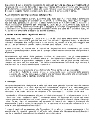 disposizioni di cui al presente messaggio, le Sedi non devono adottare provvedimenti di
reiezione, ma tenere le domande in apposita evidenza al fine di provvedere alla liquidazione
del trattamento pensionistico in base alle stesse nel caso in cui, in presenza di tutti i requisiti
di legge, il soggetto risulti beneficiario delle disposizioni di salvaguardia in parola.
7. Ampliamento contingente terza salvaguardia
In base a quanto stabilito dall’art. 1, comma 191, della legge n. 147 del 2013, il contingente
numerico della categoria di lavoratori di cui all’art. 1, comma 231, lettera b), della legge n.
228 del 2012 (prosecutori volontari) è stato incrementato di n. 6.000 unità. Al riguardo, si
rinvia alle istruzioni già fornite con i messaggi n. 12577 del 2013 e 12998 del 2013 sulla c.d.
terza salvaguardia, rammentando che per la categoria di lavoratori in argomento va verificata
la condizione del mancato superamento, successivamente alla data del 4 dicembre 2011, dei
7.500,00 euro annui lordi di reddito da attività lavorativa.
8. Punto di Consulenza “Sportello Amico”
Come noto, con i messaggi n. 12196 e n. 12310 del 2012 sono state fornite le istruzioni
operative per l’attivazione e gestione dei Punti di Consulenza “Sportello Amico” in favore dei
lavoratori interessati alle salvaguardie di cui all’articolo 24, commi 14 e 15, della legge n. 214
del 2011 ed all’articolo 6, commi 2-ter e 2-quater, della legge n. 14 del 2012.
A tale proposito, si precisa che le sopracitate disposizioni sono confermate, per quanto
riguarda la gestione privata, anche per le tipologie di lavoratori interessati alle salvaguardie in
argomento.
Relativamente agli utenti della gestione pubblica, si rappresenta che gli stessi potranno
ugualmente fare riferimento al numero verde 803164 da rete fissa oppure allo 06/164164 da
telefono cellulare a pagamento secondo il piano tariffario del proprio gestore telefonico;
tuttavia sarà cura dell’operatore del CCM fornire un’informazione sulla base degli elementi a
sua disposizione e, qualora necessario, provvedere:
a fissare un appuntamento presso lo Sportello Amico per le sedi già integrate;
ad invitare l’utente a recarsi presso la competente sede territoriale della gestione
pubblica, che dovrà, comunque, dedicare una particolare attenzione alla problematica in
esame considerato la tipologia di utenza coinvolta.
9. Sinergie
Per quanto riguarda le sinergie tra le Sedi Inps delle varie gestioni previdenziali e le Direzioni
territoriali del lavoro, si fa rinvio alle disposizioni contenute nei punti 3 e 3.1 del messaggio n.
13343 del 9.8.2012, nel punto 2 del messaggio 14907 del 14.9.2012, nel punto 6 del
messaggio n. 4678 del 18.03.2013 e nel punto 6 del messaggio n. 12577 del 02.08.2013.
In particolare, al fine di procedere alle operazioni di monitoraggio di cui al precedente punto 5,
i funzionari Inps componenti delle Commissioni presso le Direzioni territoriali del lavoro
trasmettono tempestivamente ai propri referenti regionali i dati identificativi (nome, cognome,
codice fiscale, data di cessazione del rapporto di lavoro) dei soggetti interessati alla
salvaguardia di cui al presente messaggio, le cui domande di accesso alla salvaguardia sono
state accolte dalle predette Commissioni.
I referenti regionali provvedono alla formazione di un elenco regionale contenente i dati
identificativi dei predetti soggetti ed all’invio dello stesso alla Direzione Centrale Pensioni,
tramite la casella di posta elettronica di cui al successivo punto.
 