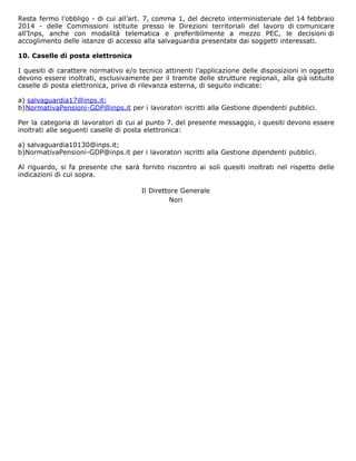 Resta fermo l’obbligo - di cui all’art. 7, comma 1, del decreto interministeriale del 14 febbraio
2014 - delle Commissioni istituite presso le Direzioni territoriali del lavoro di comunicare
all’Inps, anche con modalità telematica e preferibilmente a mezzo PEC, le decisioni di
accoglimento delle istanze di accesso alla salvaguardia presentate dai soggetti interessati.
10. Caselle di posta elettronica
I quesiti di carattere normativo e/o tecnico attinenti l’applicazione delle disposizioni in oggetto
devono essere inoltrati, esclusivamente per il tramite delle strutture regionali, alla già istituite
caselle di posta elettronica, prive di rilevanza esterna, di seguito indicate:
a) salvaguardia17@inps.it;
b)NormativaPensioni-GDP@inps.it per i lavoratori iscritti alla Gestione dipendenti pubblici.
Per la categoria di lavoratori di cui al punto 7. del presente messaggio, i quesiti devono essere
inoltrati alle seguenti caselle di posta elettronica:
a) salvaguardia10130@inps.it;
b)NormativaPensioni-GDP@inps.it per i lavoratori iscritti alla Gestione dipendenti pubblici.
Al riguardo, si fa presente che sarà fornito riscontro ai soli quesiti inoltrati nel rispetto delle
indicazioni di cui sopra.
Il Direttore Generale
Nori
 