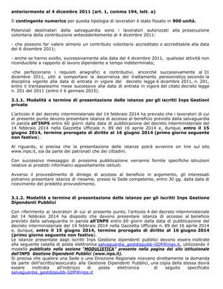 anteriormente al 4 dicembre 2011 (art. 1, comma 194, lett. a)
Il contingente numerico per questa tipologia di lavoratori è stato fissato in 900 unità.
Potenziali destinatari della salvaguardia sono i lavoratori autorizzati alla prosecuzione
volontaria della contribuzione antecedentemente al 4 dicembre 2011:
- che possono far valere almeno un contributo volontario accreditato o accreditabile alla data
del 6 dicembre 2011;
- anche se hanno svolto, successivamente alla data del 4 dicembre 2011, qualsiasi attività non
riconducibile a rapporto di lavoro dipendente a tempo indeterminato;
-che perfezionano i requisiti anagrafici e contributivi, ancorché successivamente al 31
dicembre 2011, utili a comportare la decorrenza del trattamento pensionistico secondo la
disciplina vigente alla data di entrata in vigore del decreto legge 6 dicembre 2011, n. 201,
entro il trentaseiesimo mese successivo alla data di entrata in vigore del citato decreto legge
n. 201 del 2011 (entro il 6 gennaio 2015).
3.1.1. Modalità e termine di presentazione delle istanze per gli iscritti Inps Gestioni
private
L’articolo 4 del decreto interministeriale del 14 febbraio 2014 ha previsto che i lavoratori di cui
al presente punto devono presentare istanza di accesso al beneficio previsto dalla salvaguardia
in parola all’INPS entro 60 giorni dalla data di pubblicazione del decreto interministeriale del
14 febbraio 2014 nella Gazzetta Ufficiale n. 89 del 16 aprile 2014 e, dunque, entro il 15
giugno 2014, termine prorogato di diritto al 16 giugno 2014 (primo giorno seguente
non festivo).
Al riguardo, si precisa che la presentazione delle istanze potrà avvenire on line sul sito
www.inps.it, sia da parte dei patronati che dei cittadini.
Con successivo messaggio di prossima pubblicazione verranno fornite specifiche istruzioni
relative ai prodotti informatici appositamente istituiti.
Avverso il provvedimento di diniego di accesso al beneficio in argomento, gli interessati
potranno presentare istanza di riesame, presso la Sede competente, entro 30 gg. dalla data di
ricevimento del predetto provvedimento.
3.1.2. Modalità e termine di presentazione delle istanze per gli iscritti Inps Gestione
Dipendenti Pubblici
Con riferimento ai lavoratori di cui al presente punto, l’articolo 4 del decreto interministeriale
del 14 febbraio 2014 ha disposto che devono presentare istanza di accesso al beneficio
previsto dalla salvaguardia in parola all’INPS entro 60 giorni dalla data di pubblicazione del
decreto interministeriale del 14 febbraio 2014 nella Gazzetta Ufficiale n. 89 del 16 aprile 2014
e, dunque, entro il 15 giugno 2014, termine prorogato di diritto al 16 giugno 2014
(primo giorno seguente non festivo).
Le istanze presentate dagli iscritti Inps Gestione dipendenti pubblici devono essere inoltrate
alla seguente casella di posta elettronica salvaguardia_gestdippubb-GDP@inps.it, utilizzando il
modello pubblicato nella sezione “MODULISTICA” presente nella pagina del sito istituzionale
dell’INPS Gestione Dipendenti Pubblici (www.inps.it).
Si precisa che qualora una Sede o una Direzione Regionale ricevano direttamente la domanda
da parte dell’iscritto/assicurato alla Gestione Dipendenti Pubblici, una copia della stessa dovrà
essere inoltrata all’indirizzo di posta elettronica di seguito specificato
salvaguardia_gestdippubb-GDP@inps.it
 