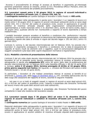 Avverso il provvedimento di diniego di accesso al beneficio in argomento, gli interessati
potranno presentare istanza di riesame, presso la D.C. Previdenza Ufficio I Pensioni, entro 30
gg. dalla data di ricevimento del predetto provvedimento.
3.2. Lavoratori cessati entro il 30 giugno 2012 in ragione di accordi individuali o
collettivi di incentivo all’esodo (art. 1, comma 194, lett. b)
Il contingente numerico per questa tipologia di lavoratori è stato fissato in 400 unità.
Potenziali destinatari della salvaguardia in parola sono i lavoratori il cui rapporto di lavoro si è
risolto entro il 30 giugno 2012 in ragione di accordi individuali sottoscritti anche ai sensi degli
articoli 410, 411 e 412-ter del codice di procedura civile, ovvero in applicazione di accordi
collettivi di incentivo all'esodo stipulati dalle organizzazioni comparativamente più
rappresentative a livello nazionale entro il 31 dicembre 2011, anche se hanno svolto, dopo il
30 giugno 2012, qualsiasi attività non riconducibile a rapporto di lavoro dipendente a tempo
indeterminato.
I predetti lavoratori possono accedere al beneficio a condizione che perfezionino i requisiti
anagrafici e contributivi utili a comportare la decorrenza del trattamento pensionistico, secondo
la disciplina vigente alla data di entrata in vigore del decreto legge n. 201 del 2011, entro il 6
gennaio 2015.
L’articolo 5, comma 2, del decreto interministeriale del 14 febbraio 2014, ha previsto che i
lavoratori in argomento conseguono il beneficio a condizione che la data di cessazione del
rapporto di lavoro risulti da elementi certi e oggettivi, quali le comunicazioni obbligatorie ai
soggetti competenti sulla base delle vigenti disposizioni normative e regolamentari.
3.2.1. Modalità e termine di presentazione delle istanze
L’articolo 5 del più volte citato decreto interministeriale del 14 febbraio 2014 ha previsto che i
lavoratori di cui al presente punto devono presentare istanza di accesso al beneficio della
salvaguardia in parola alla competente DTL entro 60 giorni dalla data di pubblicazione del
decreto interministeriale del 14 febbraio 2014 nella Gazzetta Ufficiale n. 89 del 16 aprile 2014
e, dunque, entro il 15 giugno 2014, termine prorogato di diritto al 16 giugno 2014,
primo giorno seguente non festivo (Al riguardo, v. circolare del Ministero del Lavoro e delle
Politiche Sociali n. 10 del 18 aprile 2014).
In particolare, i lavoratori di che trattasi presentano istanza di accesso ai benefici di cui
all'articolo 1, comma 194, della legge 27 dicembre 2013, n. 147, corredata dall'accordo che ha
dato luogo alla cessazione del rapporto di lavoro, secondo le seguenti modalità:
- nel caso in cui si tratti di soggetti cessati in ragione di accordi ai sensi degli articoli 410,
411 e 412-ter del codice di procedura civile, l'istanza è presentata alla Direzione Territoriale
del lavoro innanzi alla quale detti accordi sono stati sottoscritti;
- in tutti gli altri casi, l'istanza è presentata alla Direzione Territoriale del Lavoro
competente in base alla residenza del lavoratore cessato.
3.3. Lavoratori cessati dopo il 30 giugno 2012 ed entro il 31 dicembre 2012 in
ragione di accordi individuali o collettivi di incentivo all’esodo (art. 1, comma 194,
lett. c)
Il contingente numerico per questa tipologia di lavoratori è stato fissato in 500 unità.
Potenziali destinatari della salvaguardia in parola sono i lavoratori il cui rapporto di lavoro si è
risolto dopo il 30 giugno 2012 ed entro il 31 dicembre 2012 in ragione di accordi individuali
sottoscritti anche ai sensi degli articoli 410, 411 e 412-ter del codice di procedura civile,
ovvero in applicazione di accordi collettivi di incentivo all'esodo stipulati dalle organizzazioni
 