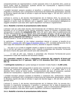 comparativamente più rappresentative a livello nazionale entro il 31 dicembre 2011, anche se
hanno svolto, dopo la cessazione, qualsiasi attività non riconducibile a rapporto di lavoro
dipendente a tempo indeterminato.
I predetti lavoratori possono accedere al beneficio a condizione che perfezionino i requisiti
anagrafici e contributivi utili a comportare la decorrenza del trattamento pensionistico, secondo
la disciplina vigente alla data di entrata in vigore del decreto legge n. 201 del 2011, entro il 6
gennaio 2015.
L’articolo 5, comma 2, del decreto interministeriale del 14 febbraio 2014, ha previsto che i
lavoratori in argomento conseguono il beneficio a condizione che la data di cessazione del
rapporto di lavoro risulti da elementi certi e oggettivi, quali le comunicazioni obbligatorie ai
soggetti competenti sulla base delle vigenti disposizioni normative e regolamentari.
3.3.1. Modalità e termine di presentazione delle istanze
L’articolo 5 del più volte citato decreto interministeriale del 14 febbraio 2014 ha previsto che i
lavoratori di cui al presente punto devono presentare istanza di accesso al beneficio della
salvaguardia in parola alla competente DTL entro 60 giorni dalla data di pubblicazione del
decreto interministeriale del 14 febbraio 2014 nella Gazzetta Ufficiale n. 89 del 16 aprile 2014
e, dunque, entro il 15 giugno 2014, termine prorogato di diritto al 16 giugno 2014,
primo giorno seguente non festivo (Al riguardo, v. circolare del Ministero del Lavoro e delle
Politiche Sociali n. 10 del 18 aprile 2014).
In particolare, i lavoratori di che trattasi presentano istanza di accesso ai benefici di cui
all'articolo 1, comma 194, della legge 27 dicembre 2013, n. 147, corredata dall'accordo che ha
dato luogo alla cessazione del rapporto di lavoro, secondo le seguenti modalità:
- nel caso in cui si tratti di soggetti cessati in ragione di accordi ai sensi degli articoli 410,
411 e 412-ter del codice di procedura civile, l'istanza è presentata alla Direzione Territoriale
del lavoro innanzi alla quale detti accordi sono stati sottoscritti;
- in tutti gli altri casi, l'istanza è presentata alla Direzione Territoriale del Lavoro
competente in base alla residenza del lavoratore cessato.
3.4. Lavoratori cessati in base a risoluzione unilaterale del rapporto di lavoro nel
periodo compreso tra il 1º gennaio 2007 e il 31 dicembre 2011 (art. 1, comma 194,
lett. d)
Il contingente numerico per questa tipologia di lavoratori è stato fissato in 5.200 unità.
Potenziali destinatari della salvaguardia in parola sono i lavoratori il cui rapporto di lavoro sia
cessato per risoluzione unilaterale, nel periodo compreso tra il 1° gennaio 2007 e il 31
dicembre 2011, anche se hanno svolto, successivamente alla data di cessazione, qualsiasi
attività non riconducibile a rapporto di lavoro dipendente a tempo indeterminato.
I predetti lavoratori possono accedere al beneficio a condizione che perfezionino i requisiti
anagrafici e contributivi utili a comportare la decorrenza del trattamento pensionistico, secondo
la disciplina vigente alla data di entrata in vigore del decreto legge n. 201 del 2011, entro il 6
gennaio 2015.
L’articolo 5, comma 2, del decreto interministeriale del 14 febbraio 2014, ha previsto che i
lavoratori in argomento conseguono il beneficio a condizione che la data di cessazione del
rapporto di lavoro risulti da elementi certi e oggettivi, quali le comunicazioni obbligatorie ai
soggetti competenti sulla base delle vigenti disposizioni normative e regolamentari.
3.4.1. Modalità e termine di presentazione delle istanze
 