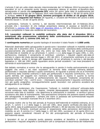 L’articolo 5 del più volte citato decreto interministeriale del 14 febbraio 2014 ha previsto che i
lavoratori di cui al presente punto devono presentare istanza di accesso al beneficio della
salvaguardia in parola alla competente DTL entro 60 giorni dalla data di pubblicazione del
decreto interministeriale del 14 febbraio 2014 nella Gazzetta Ufficiale n. 89 del 16 aprile 2014
e, dunque, entro il 15 giugno 2014, termine prorogato di diritto al 16 giugno 2014,
primo giorno seguente non festivo (Al riguardo, v. circolare del Ministero del Lavoro e delle
Politiche Sociali n. 10 del 18 aprile 2014).
In particolare, l’articolo 5, comma 1, del decreto interministeriale del 14 febbraio 2014,
prevede che i lavoratori di che trattasi presentano istanza di accesso ai benefici di cui
all'articolo 1, comma 194, della legge 27 dicembre 2013, n. 147 alla Direzione territoriale del
lavoro competente in base alla residenza del lavoratore.
3.5. Lavoratori collocati in mobilità ordinaria alla data del 4 dicembre 2011 e
autorizzati alla prosecuzione volontaria della contribuzione successivamente alla
predetta data (art. 1, comma 194, lett. e)
Il contingente numerico per questa tipologia di lavoratori è stato fissato in 1.000 unità.
Potenziali destinatari della salvaguardia in parola sono i lavoratori collocati in mobilità ordinaria
alla data del 4 dicembre 2011 e autorizzati alla prosecuzione volontaria della contribuzione
successivamente alla predetta data che, entro sei mesi dalla fine del periodo di fruizione
dell'indennità di mobilità di cui all'articolo 7, commi 1 e 2, della legge 23 luglio 1991, n. 223,
perfezionino, mediante il versamento di contributi volontari, i requisiti vigenti alla data di
entrata in vigore del citato decreto-legge n. 201 del 2011. Il versamento volontario di cui alla
presente lettera, anche in deroga alle disposizioni di cui all'articolo 6, comma 1, del decreto
legislativo n. 184 del 1997, potrà riguardare anche periodi eccedenti i sei mesi precedenti la
domanda di autorizzazione stessa.
Dal dettato normativo si evince che la salvaguardia in parola è rivolta esclusivamente a quei
soggetti che entro i sei mesi successivi al termine della mobilità ordinaria, abbiano
perfezionato il requisito dell’età e quello contributivo. Al riguardo si precisa che se al momento
del termine della mobilità ordinaria è stato già perfezionato il requisito contributivo, ma non
quello dell’età, tali soggetti non rientrano nella tipologia in esame in quanto la norma
espressamente fa riferimento al perfezionamento dei requisiti “mediante versamento dei
contributi volontari” che – com’è ovvio – interessano esclusivamente il requisito contributivo e
non già quello anagrafico; conseguentemente questi lavoratori non potranno accedere alla
salvaguardia di cui trattasi.
E’ opportuno evidenziare che l’espressione “collocati in mobilità ordinaria” utilizzata dalla
norma contenuta nella lettera in esame, rimanda alpresupposto normativo secondo cui la
iscrizione nelle liste di mobilità - che determina la collocazione in mobilità - si verifica il giorno
successivo alla data di licenziamento. Tale precisazione comporta che possono essere ammessi
alla salvaguardia in argomento – sempre che siano in possesso dei summenzionati requisiti
pensionistici - i lavoratori licenziati fino al 3 dicembre 2011.
Si precisa inoltre che la fine del periodo di fruizione dell’indennità di mobilità ordinaria, di cui
all’art. 7, commi 1 e 2 della legge n. 223 del 1991, deve essere verificata alla data del 16
aprile 2014, data di pubblicazione nella Gazzetta Ufficiale n. 89 del decreto interministeriale 14
febbraio 2014. Pertanto, eventuali periodi di sospensione della percezione dell’indennità di
mobilità, ex art. 8 comma 6 e 7 della legge n. 223 del 1991, successivi al 16 aprile 2014 non
possono essere considerati rilevanti ai fini del prolungamento del periodo di fruizione
dell’indennità stessa.
I lavoratori di cui al presente punto possono accedere al beneficio a condizione che
perfezionino i requisiti anagrafici e contributivi utili a comportare la decorrenza del trattamento
 