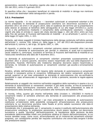 pensionistico, secondo la disciplina vigente alla data di entrata in vigore del decreto legge n.
201 del 2011, entro il 6 gennaio 2015.
Si specifica infine che i lavoratori beneficiari di indennità di mobilità in deroga non rientrano
nel novero dei destinatari della salvaguardia in parola.
3.5.1. Precisazioni
La norma riguarda – in via esclusiva – i lavoratori autorizzati ai versamenti volontari o che
hanno presentato la domanda di prosecuzione volontaria con decorrenza successiva al 4
dicembre 2011 ed entro il 16 giugno 2014, data di scadenza del termine per la presentazione
delle istanze di accesso al beneficio della salvaguardia di cui alla legge 147/2013 (v. punto
3.5.2) e che perfezionino mediante il versamento della contribuzione volontaria i requisiti
vigenti alla data di entrata in vigore del citato decreto-legge n. 201 del 2011 entro sei mesi
dalla fine del periodo di fruizione dell'indennità di mobilità - di cui all'articolo 7, commi 1 e 2,
della legge 23 luglio 1991, n. 223.
Pertanto, agli stessi soggetti è limitata l’applicazione della deroga contenuta nell’ultimo periodo
dell’articolo 1, comma 194, lettera e), della legge n. 147 del 2013 alle disposizioni previste
dall’articolo 6, comma 1, del d.lgs. 30 aprile 1997, n. 184.
Al riguardo, si precisa che i versamenti volontari potranno essere consentiti oltre i sei mesi
precedenti la domanda di autorizzazione per periodi in relazione ai quali non si riscontrino
cause ostative e, comunque, successivi al termine di fruizione dell’indennità di mobilità di cui
l’assicurato beneficiava alla data del 4 dicembre 2011.
Le domande di autorizzazione ai versamenti volontari presentate successivamente al 4
dicembre 2011 e ancora giacenti, dovranno essere riesaminate alla luce delle disposizioni in
argomento. Facendo riferimento alla medesima disciplina dovranno essere riesaminate, a
domanda, le richieste di autorizzazione ai versamenti volontari già accolte o erroneamente
respinte.
Peraltro, all’atto dell’istruttoria o del riesame delle domande di autorizzazione ai versamenti
volontari è necessario prima di consentire l’effettuazione dei relativi versamenti anche per
periodi superiori ai sei mesi antecedenti la domanda di autorizzazione che sia verificata la
possibilità in capo all’assicurato di raggiungere il diritto a pensione, secondo le regole appena
illustrate.
Relativamente ai soggetti che rientrino nell’ambito soggettivo della normativa in esame e la cui
domanda di autorizzazione ai versamenti volontari si già stata accolta, al fine di consentire il
versamento della contribuzione volontaria anche oltre i sei mesi antecedenti la data di
presentazione della domanda, si dovrà procedere alla riemissione del bollettino MAV.
Si ricorda, infine, quanto già chiarito nell’ambito della circolare n. 150/2003 in merito ai
versamenti relativi al semestre anteriore alla domanda di autorizzazione alla prosecuzione
volontaria.
La facoltà di versare i contributi per i sei mesi antecedenti la domanda di autorizzazione
costituisce un’estensione delle possibilità conseguenti all’autorizzazione alla prosecuzione
volontaria la cui decorrenza giuridica resta fissata al primo sabato successivo alla data di
presentazione della relativa domanda.
Considerato che il presupposto per il versamento in esame è costituito dall’autorizzazione alla
prosecuzione volontaria, la prestazione pensionistica dovrà essere liquidata con decorrenza
successiva a quella “giuridica” dell’autorizzazione; la liquidazione della pensione da data
precedente determinerebbe infatti una condizione ostativa al rilascio dell’autorizzazione, la cui
revoca darebbe luogo, come ovvio, all’annullamento ed al rimborso dei versamenti volontari
pregressi, con conseguente perdita del requisito contributivo che aveva fatto sorgere il diritto
alla prestazione stessa.
 