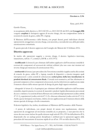 DEL FIUME & ASSOCIATI
00183 Roma – Via Appia Nuova, 197 – TEL. 06.97610486 – FAX 06.97656179
e-mail: f.delfiume@delfiumeassociati.it
Circolare n. 3/16
Roma, aprile 2016
Gentile Cliente,
in recepimento delle direttive n. 2013/42/UE e n. 2013/43/UE del 2013, dal 2 maggio 2016
vengono ampliate le fattispecie oggetto di reverse charge, che ora comprendono anche le
cessioni di console da gioco, tablet PC e laptop.
Il Ministero dell’Economia e delle finanze, con propri decreti, potrà individuare ulteriori
operazioni da assoggettare a reverse charge, con necessità, a seconda dei casi, della preventiva
autorizzazione comunitaria.
È quanto prevede il decreto approvato dal Consiglio dei Ministri del 10 febbraio 2016.
Direttive approvate
In merito alle operazioni soggette a reverse charge, il decreto legislativo interviene,
innanzitutto, sull’art. 17, comma 6, D.P.R. n. 633/1972:
- modificando la lettera b) per eliminare dall’ambito applicativo dell’inversione contabile le
cessioni dei componenti ed accessori dei telefoni cellulari (che non sono mai rientrati nel
reverse charge per mancanza di autorizzazione UE);
- sostituendo la lettera c)per prevedereche l’inversionecontabilesiapplica ancheallecessioni
di console da gioco, tablet PC e laptop, nonché di dispositivi a circuito integrato quali
microprocessori e unità centrali di elaborazione ceduti prima della loro installazione in
prodotti destinati al consumatore finale. L’attuale testo normativo, nel fare riferimento ai
personal computere ailoro componenti edaccessori, non ha infattitrovato applicazionestante
il mancato rilascio della misura speciale di deroga da parte degli organi comunitari;
- abrogando le lettere d) e d-quinquies) per eliminare dall’ambito applicativo dell’inversione
contabile, rispettivamente, le cessioni di materiali e prodotti lapidei direttamente provenienti
da cave e miniere e le cessioni di beni effettuate nei confronti degli ipermercati (codice attività
47.11.1), supermercati (codice attività 47.11.2)e discount alimentari (codice attività 47.11.3).
Anche queste fattispecie non hanno, infatti, trovato applicazione per il mancato rilascio della
misura speciale di deroga a livello comunitario.
Il decreto legislativo ha, inoltre, riconfermato al Ministero dell’Economia e delle Finanze:
- il potere di individuare, con propri decreti di natura non regolamentare, ulteriori
operazioni da assoggettare ad inversione contabile ed, in proposito, è stato previsto che le
stesse devono essere incluse fra quelle elencate negli articoli199 e 199-bis della direttiva IVA,
disponendo che un analogo potere disciplinare è attribuito per le operazioni oggetto della
procedura del meccanismo di reazione rapida di cui all’art. 199-ter della direttiva IVA;
 
