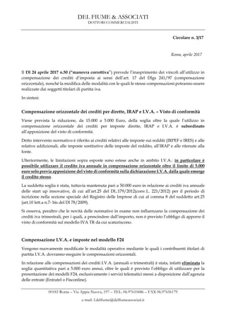 DEL FIUME & ASSOCIATI
DOTTORI COMMERCIALISTI
00183 Roma – Via Appia Nuova, 197 – TEL. 06.97610486 – FAX 06.97656179
e-mail: f.delfiume@delfiumeassociati.it
Circolare n. 3/17
Roma, aprile 2017
Il Dl 24 aprile 2017 n.50 (“manovra correttiva”) prevede l’inasprimento dei vincoli all’utilizzo in
compensazione dei crediti d’imposta ai sensi dell’art. 17 del Dlgs 241/97 (compensazione
orizzontale), nonché la modifica delle modalità con le quali le stesse compensazioni potranno essere
realizzate dai soggetti titolari di partita iva.
In sintesi:
Compensazione orizzontale dei crediti per dirette, IRAP e I.V.A. – Visto di conformità
Viene prevista la riduzione, da 15.000 a 5.000 Euro, della soglia oltre la quale l’utilizzo in
compensazione orizzontale dei crediti per imposte dirette, IRAP e I.V.A. è subordinato
all’apposizione del visto di conformità.
Detto intervento normativo è riferito ai crediti relativi alle imposte sui redditi (IRPEF e IRES) e alle
relative addizionali, alle imposte sostitutive delle imposte del reddito, all’IRAP e alle ritenute alla
fonte.
Ulteriormente, le limitazioni sopra esposte sono estese anche in ambito I.V.A.: in particolare è
possibile utilizzare il credito iva annuale in compensazione orizzontale oltre il limite di 5.000
euro solo previa apposizione del visto di conformità sulla dichiarazione I.V.A. dalla quale emerge
il credito stesso.
La suddetta soglia è stata, tuttavia mantenuta pari a 50.000 euro in relazione ai crediti iva annuale
delle start up innovative, di cui all’art.25 del DL.179/2012(conv.L. 221/2012) per il periodo di
iscrizione nella sezione speciale del Registro delle Imprese di cui al comma 8 del suddetto art.25
(art.10 lett.a n.7- bis del Dl 78/2009).
Si osserva, peraltro che le novità delle normative in esame non influenzano la compensazione dei
crediti iva trimestrali, per i quali, a prescindere dall’importo, non è previsto l’obbligo di apporre il
visto di conformità sul modello IVA TR da cui scaturiscono.
Compensazione I.V.A. e imposte nel modello F24
Vengono nuovamente modificate le modalità operative mediante le quali i contribuenti titolari di
partita I.V.A. dovranno eseguire le compensazioni orizzontali.
In relazione alle compensazioni dei crediti I.V.A. (annuali o trimestrali) è stata, infatti eliminata la
soglia quantitativa pari a 5.000 euro annui, oltre le quali è previsto l’obbligo di utilizzare per la
presentazione dei modelli F24, esclusivamente i servizi telematici messi a disposizione dall’agenzia
delle entrate (Entratel o Fisconline).
 