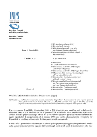 Direzione Centrale
delle Entrate Contributive

Direzione Centrale
delle Prestazioni


                                                           Ai Dirigenti centrali e periferici
                                                           Ai Direttori delle Agenzie
                                                           Ai Coordinatori generali, centrali e
                 Roma, 22 Gennaio 2004                        periferici dei Rami professionali
                                                           Al Coordinatore generale Medico legale e
                                                              Dirigenti Medici

                     Circolare n. 12                           e, per conoscenza,

                                                           Al Presidente
                                                           Al Vice Commissario Straordinario
                                                           Al Presidente e ai Membri del Consiglio
                                                              di Indirizzo e Vigilanza
                                                           Al Presidente e ai Membri del Collegio dei Sindaci
                                                           Al Magistrato della Corte dei Conti delegato
                                                              all’esercizio del controllo
                                                           Ai Presidenti dei Comitati amministratori
                                                              di fondi, gestioni e casse
                                                           Al Presidente della Commissione centrale
                                                              per l’accertamento e la riscossione
                                                              dei contributi agricoli unificati
                                                           Ai Presidenti dei Comitati regionali
                       Allegato n. 1                       Ai Presidenti dei Comitati provinciali


OGGETTO: ||Produttori di assicurazione di terzo e quarto gruppo.|||

SOMMARIO:   La problematica concernente la tutela pensionistica dei produttori di assicurazione di terzo e quarto gruppo è
            stata definitivamente risolta dall’art. 44 del D.L. n. 269/2003, convertito nella legge n. 326/2003, che ne ha
            disposto l’iscrizione alla Gestione degli esercenti attività commerciali, con effetto dal 1° gennaio 2004



L’art. 44, comma 2, del D.L. 30 settembre 2003, n. 269, convertito, con modificazioni, nella legge 24
novembre 2003, n. 326, stabilisce che dal 1° gennaio 2004, ai fini della tutela previdenziale, i produttori
di terzo e quarto gruppo di cui agli articoli 5 e 6 del contratto collettivo per la disciplina dei rapporti fra
agenti e produttori di assicurazione del 25 maggio 1939 sono iscritti all’assicurazione obbligatoria per
l’invalidità, la vecchiaia ed i superstiti degli esercenti attività commerciali.

Come è noto i produttori di assicurazione di terzo e quarto gruppo sono soggetti che operano nell’ambito
delle agenzie di assicurazione a supporto dell’azione degli agenti e sub agenti di assicurazione, sulla base
 