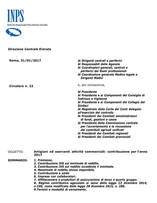 Direzione Centrale Entrate
Roma, 31/01/2017
Circolare n. 22
Ai Dirigenti centrali e periferici
Ai Responsabili delle Agenzie
Ai Coordinatori generali, centrali e
periferici dei Rami professionali
Al Coordinatore generale Medico legale e
Dirigenti Medici
e, per conoscenza,
Al Presidente
Al Presidente e ai Componenti del Consiglio di
Indirizzo e Vigilanza
Al Presidente e ai Componenti del Collegio dei
Sindaci
Al Magistrato della Corte dei Conti delegato
all'esercizio del controllo
Ai Presidenti dei Comitati amministratori
di fondi, gestioni e casse
Al Presidente della Commissione centrale
per l'accertamento e la riscossione
dei contributi agricoli unificati
Ai Presidenti dei Comitati regionali
Ai Presidenti dei Comitati provinciali
OGGETTO: Artigiani ed esercenti attività commerciali: contribuzione per l’anno
2017
SOMMARIO: 1. Premessa.
2. Contribuzione IVS sul minimale di reddito.
3. Contribuzione IVS sul reddito eccedente il minimale.
4. Massimale di reddito annuo imponibile.
5. Contribuzione a saldo
6. Imprese con collaboratori.
7. Affittacamere e produttori di assicurazione di terzo e quarto gruppo.
8. Regime contributivo agevolato ai sensi della legge 23 dicembre 2014,
n.190, come modificata dalla legge 28 dicembre 2015, n. 208.
9.Termini e modalità di versamento.
 