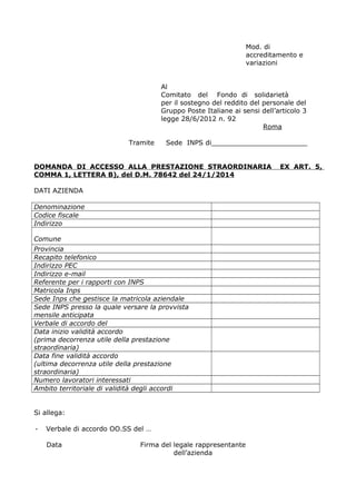 Mod. di
accreditamento e
variazioni
Al
Comitato del Fondo di solidarietà
per il sostegno del reddito del personale del
Gruppo Poste Italiane ai sensi dell’articolo 3
legge 28/6/2012 n. 92
Roma
Tramite Sede INPS di_______________________
DOMANDA DI ACCESSO ALLA PRESTAZIONE STRAORDINARIA EX ART. 5,
COMMA 1, LETTERA B), del D.M. 78642 del 24/1/2014
DATI AZIENDA
Denominazione
Codice fiscale
Indirizzo
Comune
Provincia
Recapito telefonico
Indirizzo PEC
Indirizzo e-mail
Referente per i rapporti con INPS
Matricola Inps
Sede Inps che gestisce la matricola aziendale
Sede INPS presso la quale versare la provvista
mensile anticipata
Verbale di accordo del
Data inizio validità accordo
(prima decorrenza utile della prestazione
straordinaria)
Data fine validità accordo
(ultima decorrenza utile della prestazione
straordinaria)
Numero lavoratori interessati
Ambito territoriale di validità degli accordi
Si allega:
- Verbale di accordo OO.SS del …
Data Firma del legale rappresentante
dell’azienda
 