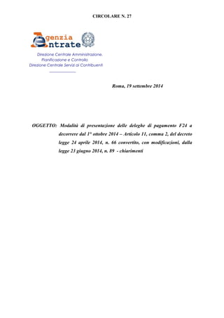 CIRCOLARE N. 27 
Roma, 19 settembre 2014 
Direzione Centrale Amministrazione, 
Pianificazione e Controllo 
Direzione Centrale Servizi ai Contribuenti 
______________ 
OGGETTO: Modalità di presentazione delle deleghe di pagamento F24 a 
decorrere dal 1° ottobre 2014 – Articolo 11, comma 2, del decreto 
legge 24 aprile 2014, n. 66 convertito, con modificazioni, dalla 
legge 23 giugno 2014, n. 89 - chiarimenti 
 
