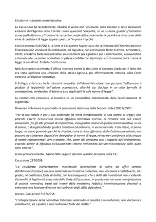 Circolari e risoluzioni amministrative
La Cassazione ha recentemente ribadito il valore non vincolante delle circolari e delle risoluzioni
emanate dall’Agenzia delle Entrate: nulla quaestio! Senonché, in un sistema giuridico/normativo
come quello italiano, affrontare lacrescente complessità concernente laquotidiana attuazione delle
varie disposizioni di legge appare spesso un’impresa improba.
Con lasentenza 6185/2017, laCorte di Cassazionehaprecisato che lacircolare dell’Amministrazione
Finanziaria non vincola né il contribuente, né ilgiudice, non costituendo fonte di diritto. Ammettere,
infatti, che detta fonte interpretativa sia vincolante per i giudici o per il contribuente, equivarrebbe
a riconoscerle un potere normativo in palese conflitto con il principio costituzionale della riserva di
legge di cui all’art. 23 della Costituzione.
Nella fattispecie esaminata, l’Ufficio ricorreva contro la decisione di Secondo Grado per il fatto che
era stata applicata una circolare della stessa Agenzia, poi effettivamente ritenuta dalla Corte
contraria al disposto normativo.
Il Collegio chiarisce che le istruzioni impartite dall'Amministrazione non possono “influenzare il
giudizio di legittimità dell'azione accertatrice, allorché sia sfociata in un atto formale di
contestazione, rendendosi di fronte a essa applicabili le sole norme di legge”.
La condivisibile pronuncia si inserisce in un consolidato orientamento della Giurisprudenza di
Legittimità.
Doveroso richiamare in proposito la precedente decisione delle Sezioni Unite (23031/2007):
“Per la sua natura e per il suo contenuto (di mera interpretazione di una norma di legge), non
potendo esserle riconosciuta alcuna efficacia normativa esterna, la circolare non può essere
annoverata fra gli atti generali di imposizione, impugnabili innanzi al giudice amministrativo, in via
di azione, o disapplicabili dal giudice tributario od ordinario, in via incidentale. Il che rileva, in primo
luogo, sul piano generale, perché le circolari, come è stato affermato dalla Dottrina prevalente, non
possono né contenere disposizioni derogative di norme di legge, né essere considerate alla stregua
di norme regolamentari vere e proprie, che, come tali vincolano tutti i soggetti dell'ordinamento,
essendo dotate di efficacia esclusivamente interna nell'ambito dell'Amministrazione dalla quale
sono emesse”.
A tale pronunciamento, hanno fatto seguito ulteriori svariate decisioni della S.C.:
Cassazione 237/2009:
“La cosiddetta interpretazione ministeriale (proveniente di solito da uffici centrali
dell'Amministrazione), sia essa contenuta in circolari o risoluzioni, non vincola né i contribuenti, né i
giudici, né costituisce fonte di diritto, con la conseguenza che a detti atti ministeriali non si estende
ilcontrollo di legittimità esercitato dalla Corte di Cassazione, in quanto essi non sono manifestazione
di attività normativa, bensì atti interni della medesima Pubblica Amministrazione destinati a
esercitare una funzione direttiva nei confronti degli uffici dipendenti.”
Ancora, Cassazione 5137/2014:
“L’interpretazione della normativa tributaria contenuta in circolari o in risoluzioni, non vincola né i
contribuenti, né i giudici e non costituisce fonte del diritto.”
 