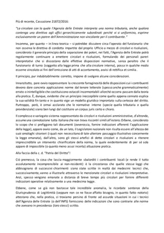 Più di recente, Cassazione 21872/2016:
“La circolare con la quale l'Agenzia delle Entrate interpreta una norma tributaria, anche qualora
contenga una direttiva agli uffici gerarchicamente subordinati perché vi si uniformino, esprime
esclusivamente un parere dell'Amministrazione non vincolante per il contribuente.”
Insomma, per quanto – in linea teorica – si potrebbe discutere circa l’operato del funzionario che
non osserva le direttiva di condotta impartite dal proprio Ufficio a mezzo di circolari e risoluzioni,
considerato il generale principio della separazione dei poteri, nei fatti, l’Agenzia delle Entrate potrà
regolarmente continuare a emettere circolari e risoluzioni, formulando dei personali pareri
interpretativi che si discostano dalle effettive disposizioni normative, senza peraltro che il
funzionario di turno (soggetto alla legge prima che alla circolare interna), possa in qualche modo
esserne vincolato ai fini dell’emissione di atti di accertamento, avvisi di rettifica et similia.
Il principio, pur indubitabilmente corretto, impone di svolgere alcune considerazioni.
Innanzitutto, pare ovvio rappresentare la crescente farraginosità delle disposizioni cui i contribuenti
devono dare concreta applicazione: norme dal tenore letterale (spesso anche grammaticalmente)
errato o inintelligibile che costituiscono ostacoli insormontabili allorché occorra passare dalla teoria
alla pratica. È, dunque, evidente che un principio ineccepibile come quello appena cennato esplica
la sua validità fin tanto e in quanto vige un modello giuridico improntato sulla certezza del diritto.
Purtroppo, però, è ormai acclarato che le normative interne (specie quella tributaria e quella
previdenziale) siano ben lungi dal costituire un corpus juris certo e chiaro.
Il complesso e variegato sistema rappresentato da circolari e risoluzioni amministrative, d’altronde,
assumeuna connotazione tutta italianache non trova riscontri similiall’estero.Orbene, considerato
lo scopo che si prefiggono tali documenti (ovverossia, fornire indicazioni afferenti l’applicazione
della legge), appare ovvio come, da un lato, il Legislatore nazionale non risulta essere all’altezza dei
suoi omologhi stranieri (i quali non necessitano di tale ulteriore passaggio illustrativo concernente
la legge emanata), dall’altro, sono gli stessi artefici di dette circolari e risoluzioni a ritenere
imprescindibile un intervento chiarificatore della norma, la quale evidentemente di per sé sola
appare di impossibile (o quanto meno assai incerta) attuazione pratica.
Alla faccia della c. d. “Patria del Diritto”!
Ciò premesso, la cosa che lascia maggiormente sbalorditi i contribuenti locali (e rende il tutto
assolutamente incomprensibile ai non-residenti) è la circostanza che quelle stesse leggi che
abbisognano di successivi chiarimenti siano state scritte in realtà dai medesimi tecnici che,
successivamente, vanno a illustrarle attraverso le menzionate circolari e risoluzioni interpretative.
Anzi, spesso vengono emanate a distanza di breve tempo più circolari per fornire differenti
indicazioni operative relativamente a una medesima legge.
Ebbene, come se già non bastasse tale incredibile anomalia, le ricordate sentenze della
Giurisprudenza di Legittimità (seppure non ce ne fosse affatto bisogno, in quanto fatto notorio)
attestano che, nella pratica, ci troviamo persino di fronte ad assurde situazioni in cui i tecnici
dell’Agenzia delle Entrate (o dell’INPS) forniscono delle indicazioni che sono contrarie alle norme
che avevano in precedenza (loro stessi) scritto.
 