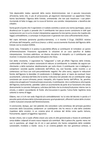 Tale deprecabile modus operandi della nostra Amministrazione non è passato inosservato
all’esterno, tanto che, in più di un’occasione, gli organismi internazionali cui appartiene l’Italia
hanno bacchettato l’Agenzia delle Entrate, ammonendo che non può travalicare i suoi poteri
riscrivendo di fatto la legge, con la scusa di fornirne una corretta interpretazione a beneficio dei
cittadini.
Siamo giunti al punto che il Legislatore si è veduto costretto a varare una norma (purtroppo, spesso
disattesa) con la quale si prevede che il contribuente non possa essere sanzionato in tutti quei
numerosissimi casi in cui le circolari interpretative appaiono fra loro (prima ancora che rispetto alla
legge) contraddittorie, o comunque le disposizioni in generale non sono sufficientemente chiare.
Nel sopra delineato panorama giuridico-normativo, si è inserito il D.Lgs. 156/2015 relativo
all’istituto dell’interpello; anch’esso (manco a dirlo) successivamente illustrato dall’Agenzia delle
Entrate con la circolare 9/2016.
Come noto, l’interpello è in pratica la possibilità offerta ai contribuenti di richiedere un parere
all’Amministrazione Finanziaria riguardante la soluzione di un caso specifico di dubbia
interpretazione. Esistono addirittura sei diverse discipline di interpello cui il contribuente può
ricorrere in relazione alla particolare fattispecie che rileva.
Con detto strumento, il Legislatore ha “sdoganato” a tutti gli effetti l’Agenzia delle Entrate,
conferendole di fatto il potere sostanziale di indicare al contribuente la condotta da seguire con
riferimento a delle normative obiettivamente per nulla chiare. Il contribuente non è obbligato a
comportarsi secondo quanto evidenziato dall’Ufficio; ma, così facendo, andrà incontro a un
contenzioso col Fisco con esiti presumibilmente negativi. Per altro verso, seguire le indicazioni
fornite dall’Agenzia lo dovrebbe (il condizionale è d’obbligo) porre al riparo da eventuali futuri
accertamenti, sulla base del fatto che la norma in discorso non prevede che un contribuente venga
sanzionato per essersi allineato, previo interpello, alla risposta fornita dall’Ufficio. Se, peraltro,
andassimo ad applicarel’inizialeprincipio enunciato, ilcontribuente che siconformasse allarisposta
dell’Agenzia, teoricamente, potrebbe subire un accertamento da parte di un funzionario che valuta
diversamente la concreta fattispecie, sulla base del fatto che la circolare/risoluzione interna non lo
vincola, e vedersi soccombente di fronte alla Cassazione in quanto l’unica fonte legittima resta
soltanto la norma di legge.
Ebbene, non vi è chi non veda illogicità e/o contraddittorietà tra la ratio del decreto in parola e il
precetto posto allabasedelle richiamate pronunce giurisprudenziali, afferenti ilvalore delle circolari
e delle risoluzioni emanate dall’Amministrazione.
In conclusione, dunque, pur non potendo che concordare sulla correttezza del principio giuridico
enunciato dalla Cassazione, condannare un contribuente che ha messo in atto delle condotte
rispettose delle circolari, in un sistema privo di certezza del diritto come quello italiano,
francamente, appare un’oggettiva ingiustizia.
Sia ben chiaro, non si vuole affatto creare una sorta di alibi generalizzato a favore di contribuenti
senza dubbio colpevoli di avere evaso imposte e/o contributi. Ma è palese che, quanto meno nei
casi in questione, gli sbagli (se di ciò si può parlare) che hanno comportato delle condotte
sanzionabili, risiedono a monte: ossia, in un sistema globale che non garantisce certezze, e
 