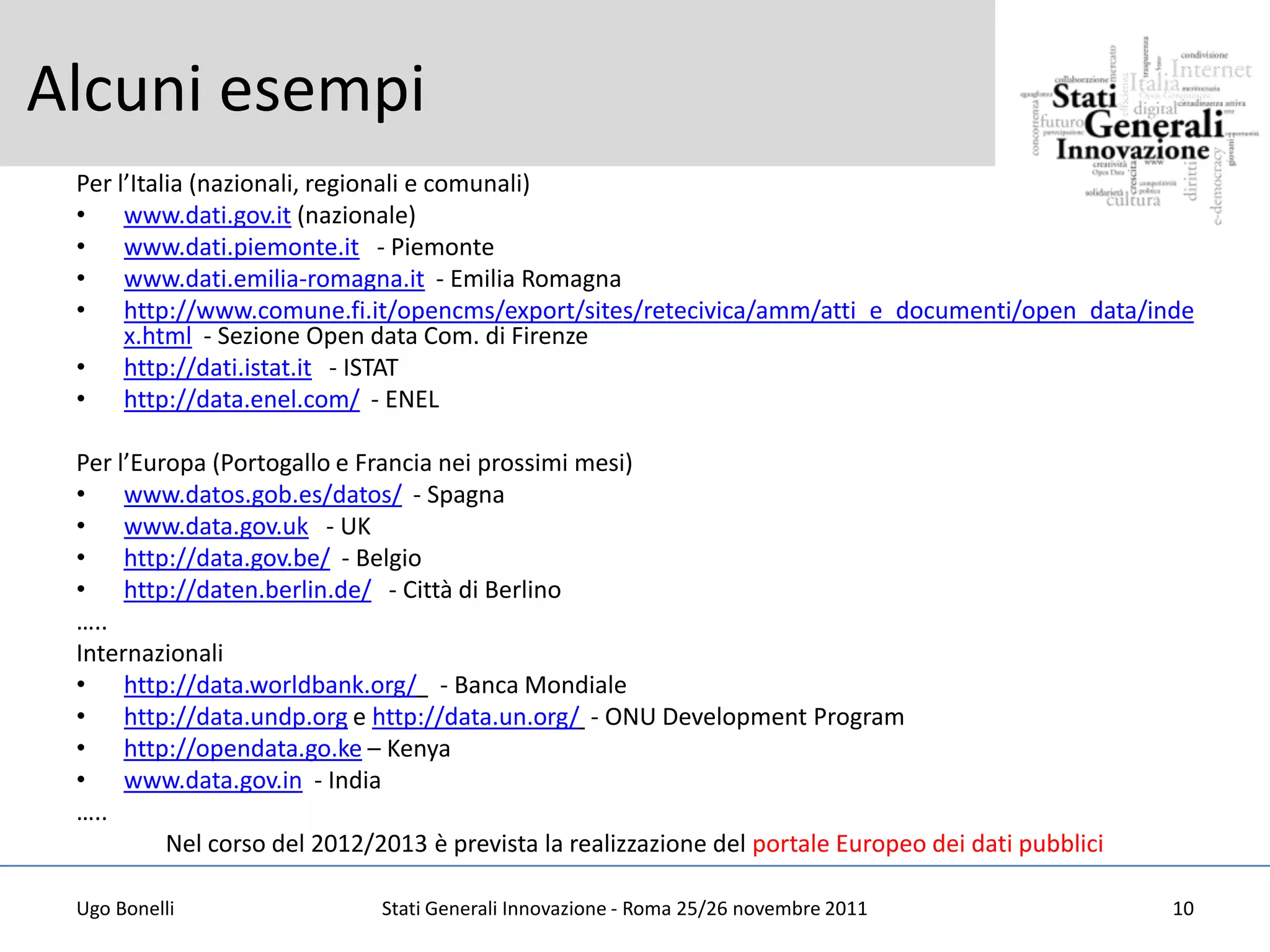 Alcuni esempi
 Per l’Italia (nazionali, regionali e comunali)
 • www.dati.gov.it (nazionale)
 • www.dati.piemonte.it - Piemonte
 • www.dati.emilia-romagna.it - Emilia Romagna
 • http://www.comune.fi.it/opencms/export/sites/retecivica/amm/atti_e_documenti/open_data/inde
      x.html - Sezione Open data Com. di Firenze
 • http://dati.istat.it - ISTAT
 • http://data.enel.com/ - ENEL

 Per l’Europa (Portogallo e Francia nei prossimi mesi)
 • www.datos.gob.es/datos/ - Spagna
 • www.data.gov.uk - UK
 • http://data.gov.be/ - Belgio
 • http://daten.berlin.de/ - Città di Berlino
 …..
 Internazionali
 • http://data.worldbank.org/ - Banca Mondiale
 • http://data.undp.org e http://data.un.org/ - ONU Development Program
 • http://opendata.go.ke – Kenya
 • www.data.gov.in - India
 …..
          Nel corso del 2012/2013 è prevista la realizzazione del portale Europeo dei dati pubblici

 Ugo Bonelli                  Stati Generali Innovazione - Roma 25/26 novembre 2011                   10
 