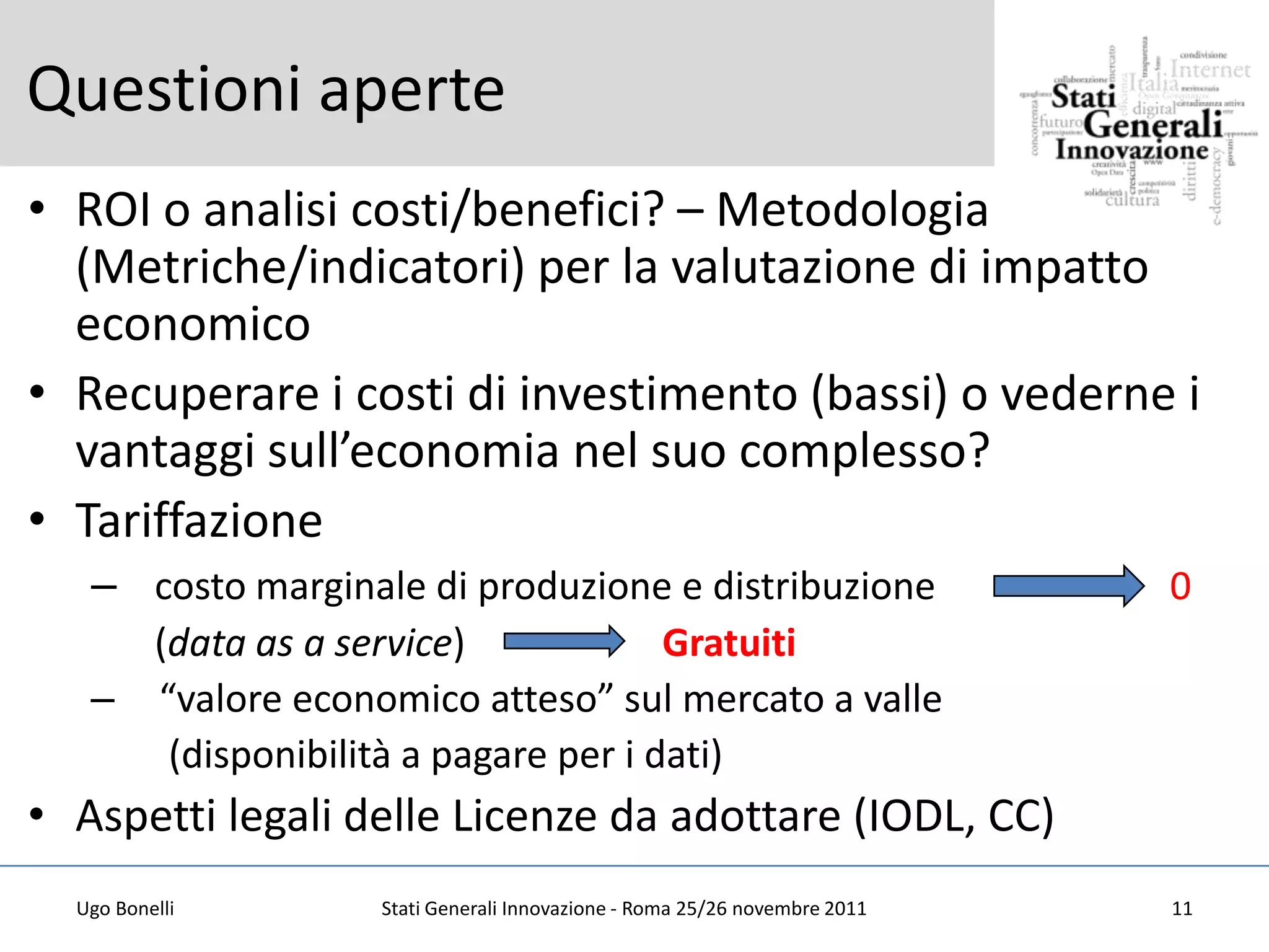 Questioni aperte
• ROI o analisi costi/benefici? – Metodologia
  (Metriche/indicatori) per la valutazione di impatto
  economico
• Recuperare i costi di investimento (bassi) o vederne i
  vantaggi sull’economia nel suo complesso?
• Tariffazione
   – costo marginale di produzione e distribuzione                         0
     (data as a service)             Gratuiti
   – “valore economico atteso” sul mercato a valle
      (disponibilità a pagare per i dati)
• Aspetti legali delle Licenze da adottare (IODL, CC)
  Ugo Bonelli      Stati Generali Innovazione - Roma 25/26 novembre 2011   11
 