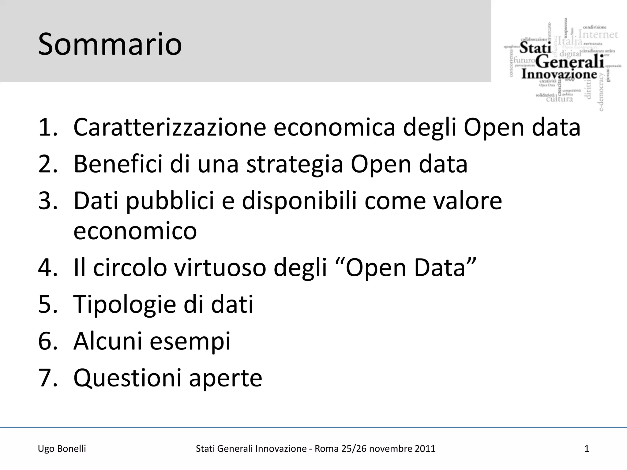 Sommario

1. Caratterizzazione economica degli Open data
2. Benefici di una strategia Open data
3. Dati pubblici e disponibili come valore
   economico
4. Il circolo virtuoso degli “Open Data”
5. Tipologie di dati
6. Alcuni esempi
7. Questioni aperte

Ugo Bonelli   Stati Generali Innovazione - Roma 25/26 novembre 2011   1
 