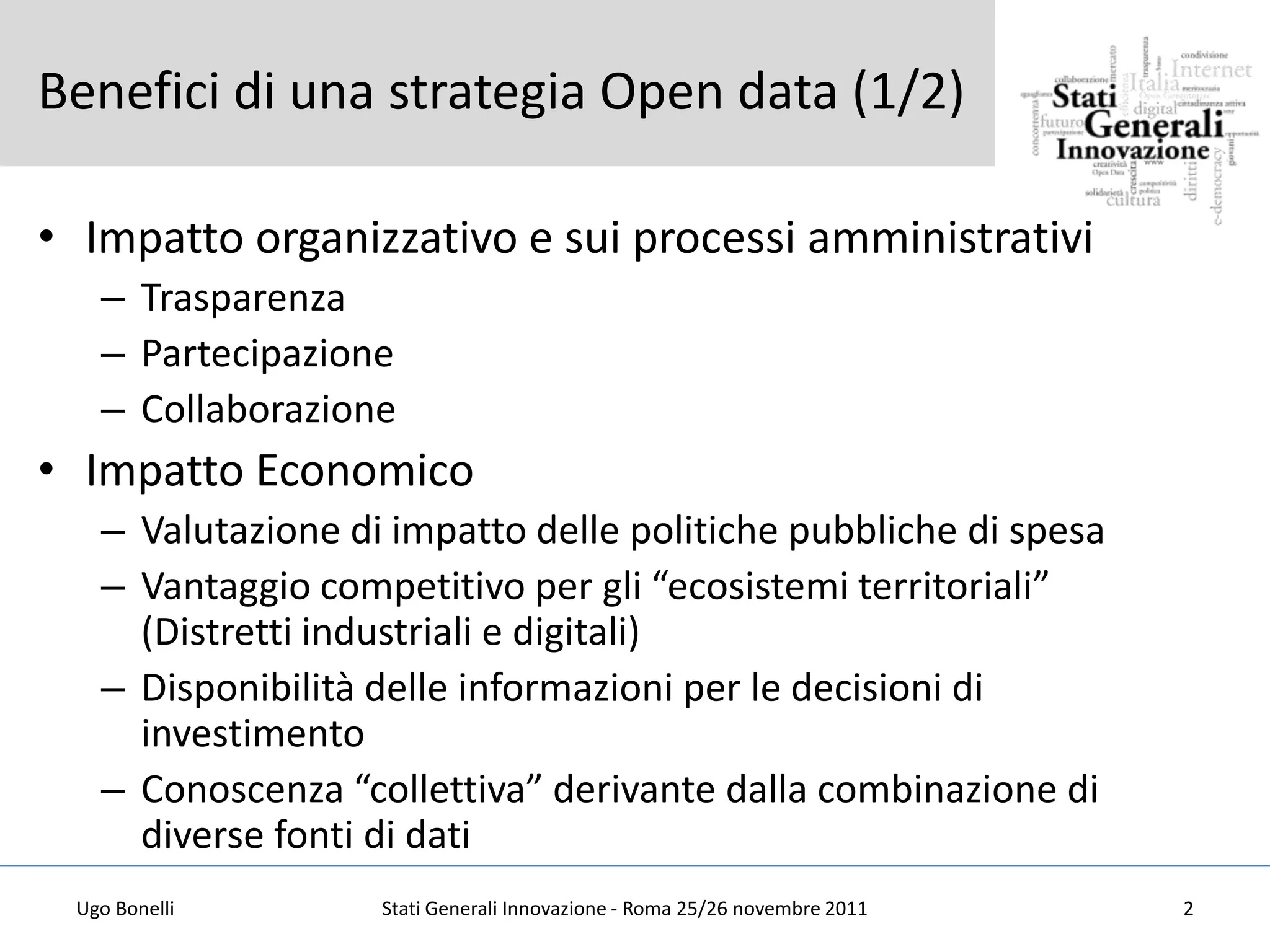 Benefici di una strategia Open data (1/2)

• Impatto organizzativo e sui processi amministrativi
   – Trasparenza
   – Partecipazione
   – Collaborazione
• Impatto Economico
   – Valutazione di impatto delle politiche pubbliche di spesa
   – Vantaggio competitivo per gli “ecosistemi territoriali”
     (Distretti industriali e digitali)
   – Disponibilità delle informazioni per le decisioni di
     investimento
   – Conoscenza “collettiva” derivante dalla combinazione di
     diverse fonti di dati
 Ugo Bonelli       Stati Generali Innovazione - Roma 25/26 novembre 2011   2
 