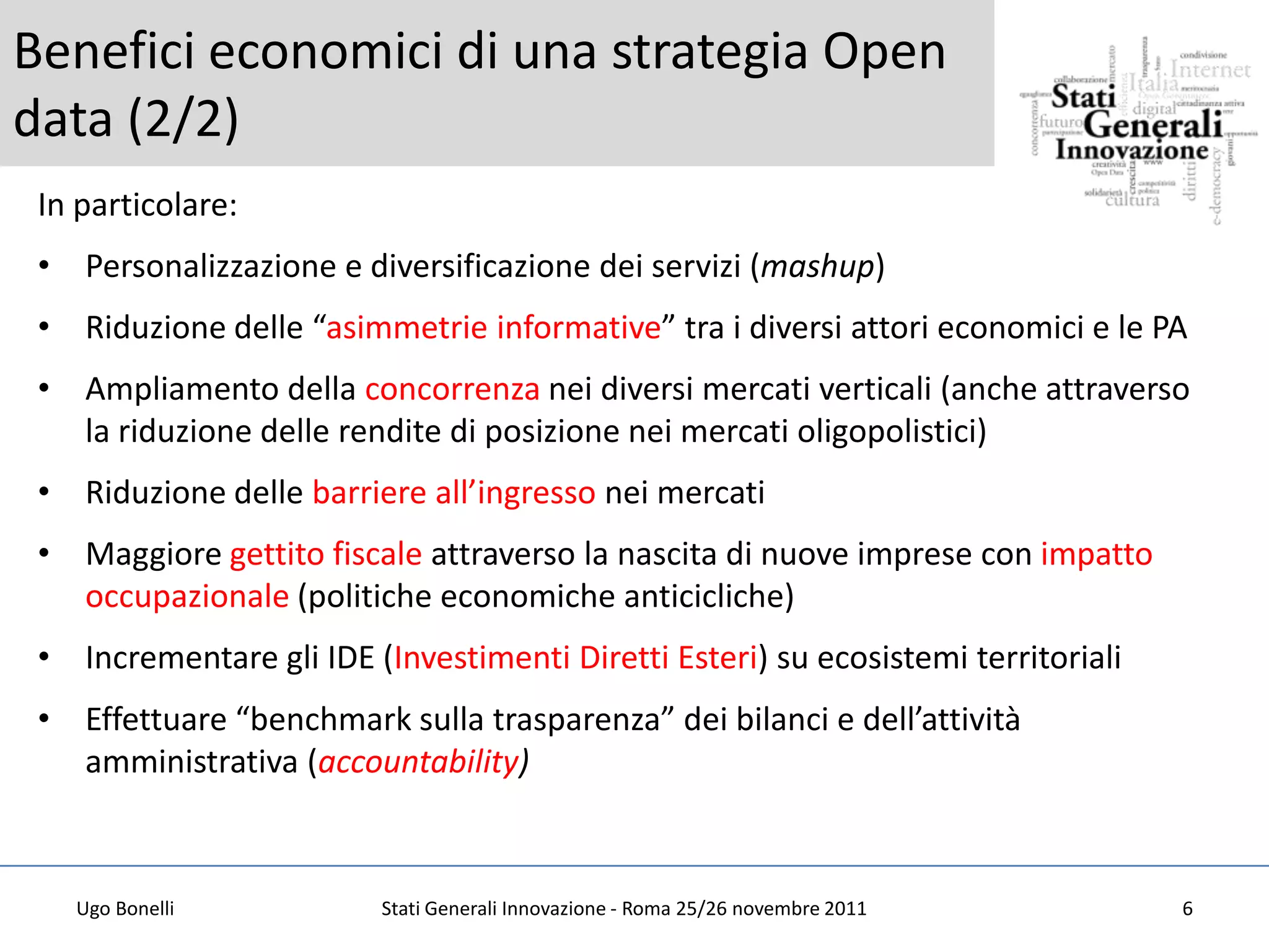 Benefici economici di una strategia Open
data (2/2)
 In particolare:
 • Personalizzazione e diversificazione dei servizi (mashup)
 • Riduzione delle “asimmetrie informative” tra i diversi attori economici e le PA
 • Ampliamento della concorrenza nei diversi mercati verticali (anche attraverso
   la riduzione delle rendite di posizione nei mercati oligopolistici)
 • Riduzione delle barriere all’ingresso nei mercati
 • Maggiore gettito fiscale attraverso la nascita di nuove imprese con impatto
   occupazionale (politiche economiche anticicliche)
 • Incrementare gli IDE (Investimenti Diretti Esteri) su ecosistemi territoriali
 • Effettuare “benchmark sulla trasparenza” dei bilanci e dell’attività
   amministrativa (accountability)



   Ugo Bonelli            Stati Generali Innovazione - Roma 25/26 novembre 2011    6
 