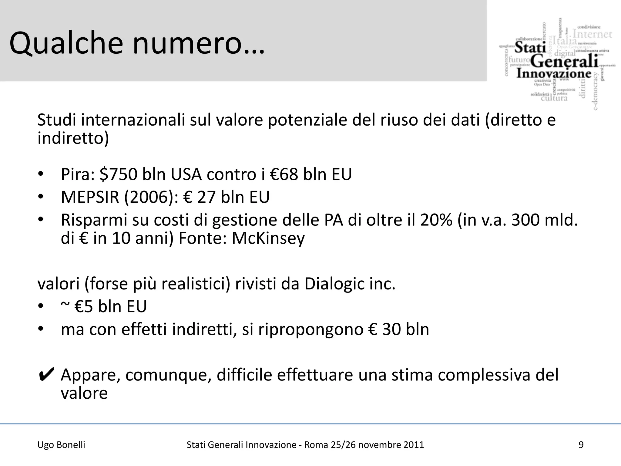 Qualche numero…

 Studi internazionali sul valore potenziale del riuso dei dati (diretto e
 indiretto)
 • Pira: $750 bln USA contro i €68 bln EU
 • MEPSIR (2006): € 27 bln EU
 • Risparmi su costi di gestione delle PA di oltre il 20% (in v.a. 300 mld.
   di € in 10 anni) Fonte: McKinsey

 valori (forse più realistici) rivisti da Dialogic inc.
 • ~ €5 bln EU
 • ma con effetti indiretti, si ripropongono € 30 bln

 ✔ Appare, comunque, difficile effettuare una stima complessiva del
   valore

 Ugo Bonelli         Stati Generali Innovazione - Roma 25/26 novembre 2011    9
 